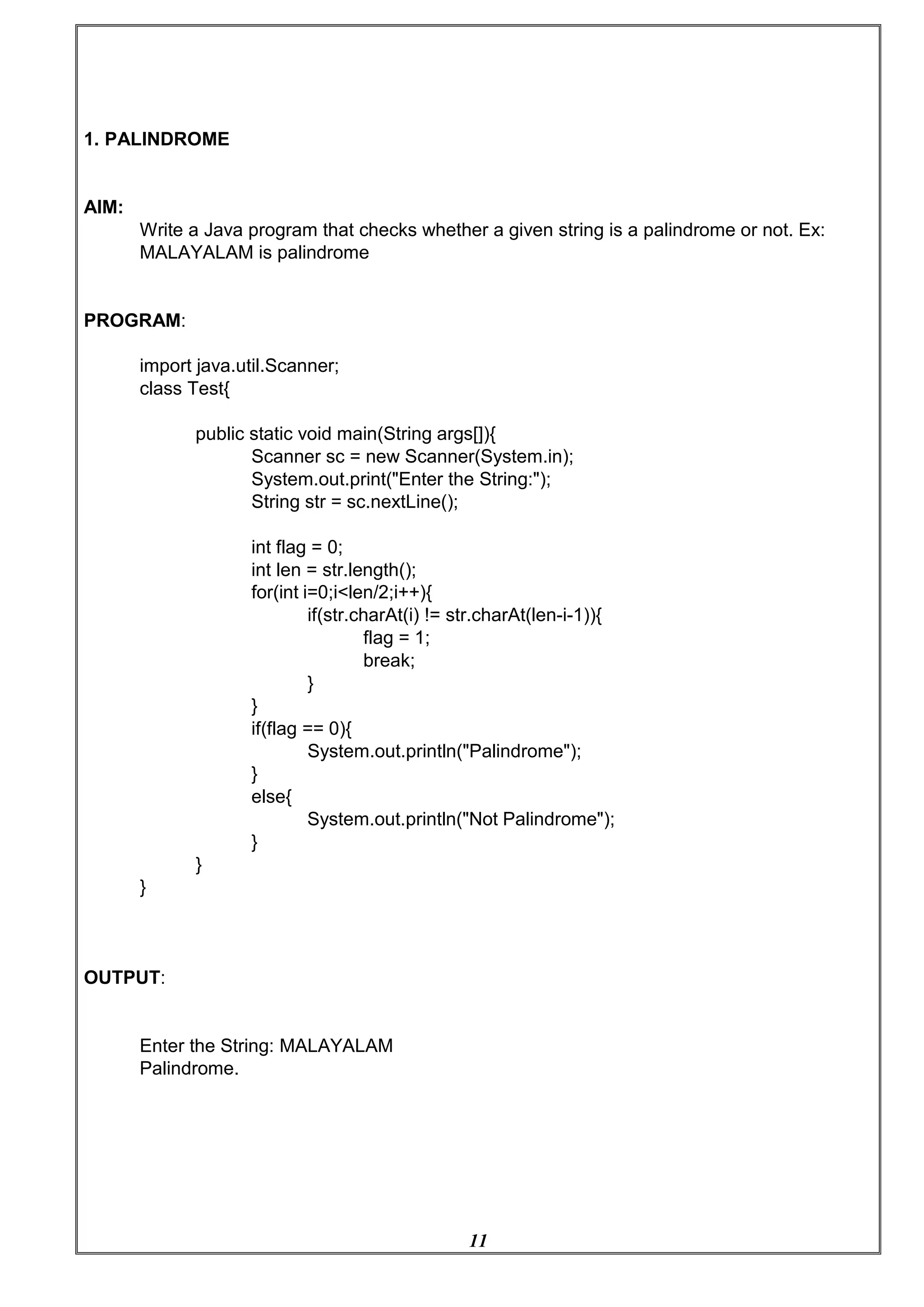 11
1. PALINDROME
AIM:
Write a Java program that checks whether a given string is a palindrome or not. Ex:
MALAYALAM is palindrome
PROGRAM:
import java.util.Scanner;
class Test{
public static void main(String args[]){
Scanner sc = new Scanner(System.in);
System.out.print("Enter the String:");
String str = sc.nextLine();
int flag = 0;
int len = str.length();
for(int i=0;i<len/2;i++){
if(str.charAt(i) != str.charAt(len-i-1)){
flag = 1;
break;
}
}
if(flag == 0){
System.out.println("Palindrome");
}
}
OUTPUT:
}
else{
}
System.out.println("Not Palindrome");
Enter the String: MALAYALAM
Palindrome.
 