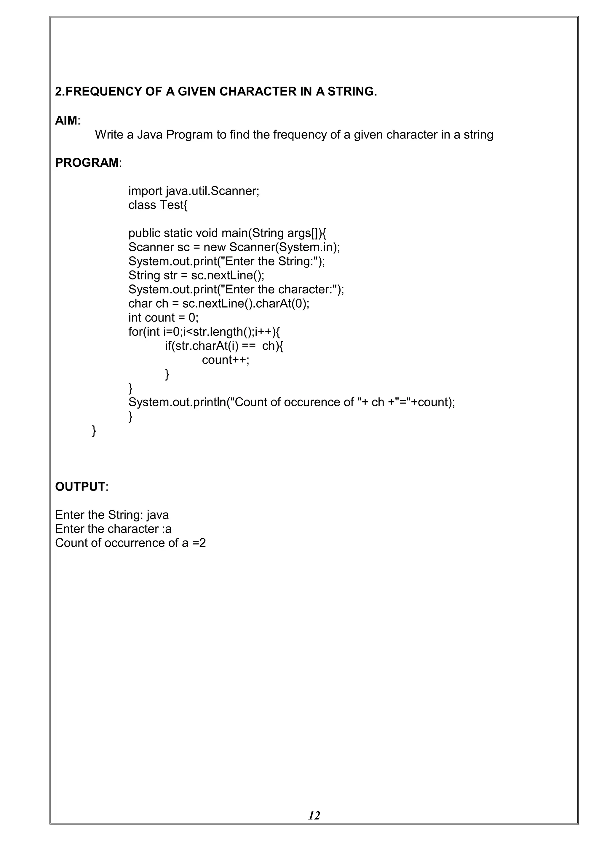 12
2.FREQUENCY OF A GIVEN CHARACTER IN A STRING.
AIM:
Write a Java Program to find the frequency of a given character in a string
PROGRAM:
import java.util.Scanner;
class Test{
public static void main(String args[]){
Scanner sc = new Scanner(System.in);
System.out.print("Enter the String:");
String str = sc.nextLine();
System.out.print("Enter the character:");
char ch = sc.nextLine().charAt(0);
int count = 0;
for(int i=0;i<str.length();i++){
if(str.charAt(i) == ch){
count++;
}
}
}
OUTPUT:
System.out.println("Count of occurence of "+ ch +"="+count);
}
Enter the String: java
Enter the character :a
Count of occurrence of a =2
 