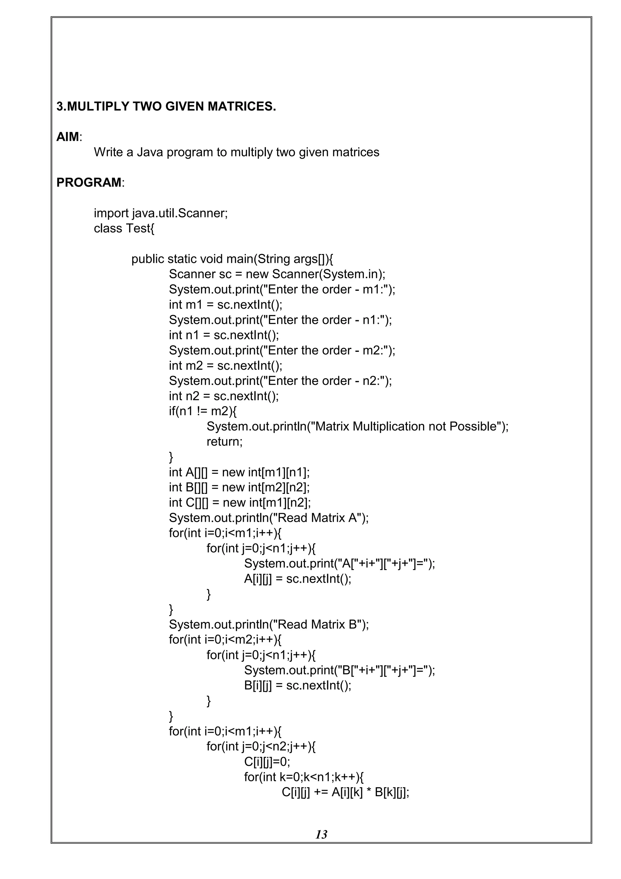 13
3.MULTIPLY TWO GIVEN MATRICES.
AIM:
Write a Java program to multiply two given matrices
PROGRAM:
import java.util.Scanner;
class Test{
public static void main(String args[]){
Scanner sc = new Scanner(System.in);
System.out.print("Enter the order - m1:");
int m1 = sc.nextInt();
System.out.print("Enter the order - n1:");
int n1 = sc.nextInt();
System.out.print("Enter the order - m2:");
int m2 = sc.nextInt();
System.out.print("Enter the order - n2:");
int n2 = sc.nextInt();
if(n1 != m2){
System.out.println("Matrix Multiplication not Possible");
return;
}
int A[][] = new int[m1][n1];
int B[][] = new int[m2][n2];
int C[][] = new int[m1][n2];
System.out.println("Read Matrix A");
for(int i=0;i<m1;i++){
for(int j=0;j<n1;j++){
System.out.print("A["+i+"]["+j+"]=");
A[i][j] = sc.nextInt();
}
}
System.out.println("Read Matrix B");
for(int i=0;i<m2;i++){
for(int j=0;j<n1;j++){
System.out.print("B["+i+"]["+j+"]=");
B[i][j] = sc.nextInt();
}
}
for(int i=0;i<m1;i++){
for(int j=0;j<n2;j++){
C[i][j]=0;
for(int k=0;k<n1;k++){
C[i][j] += A[i][k] * B[k][j];
 
