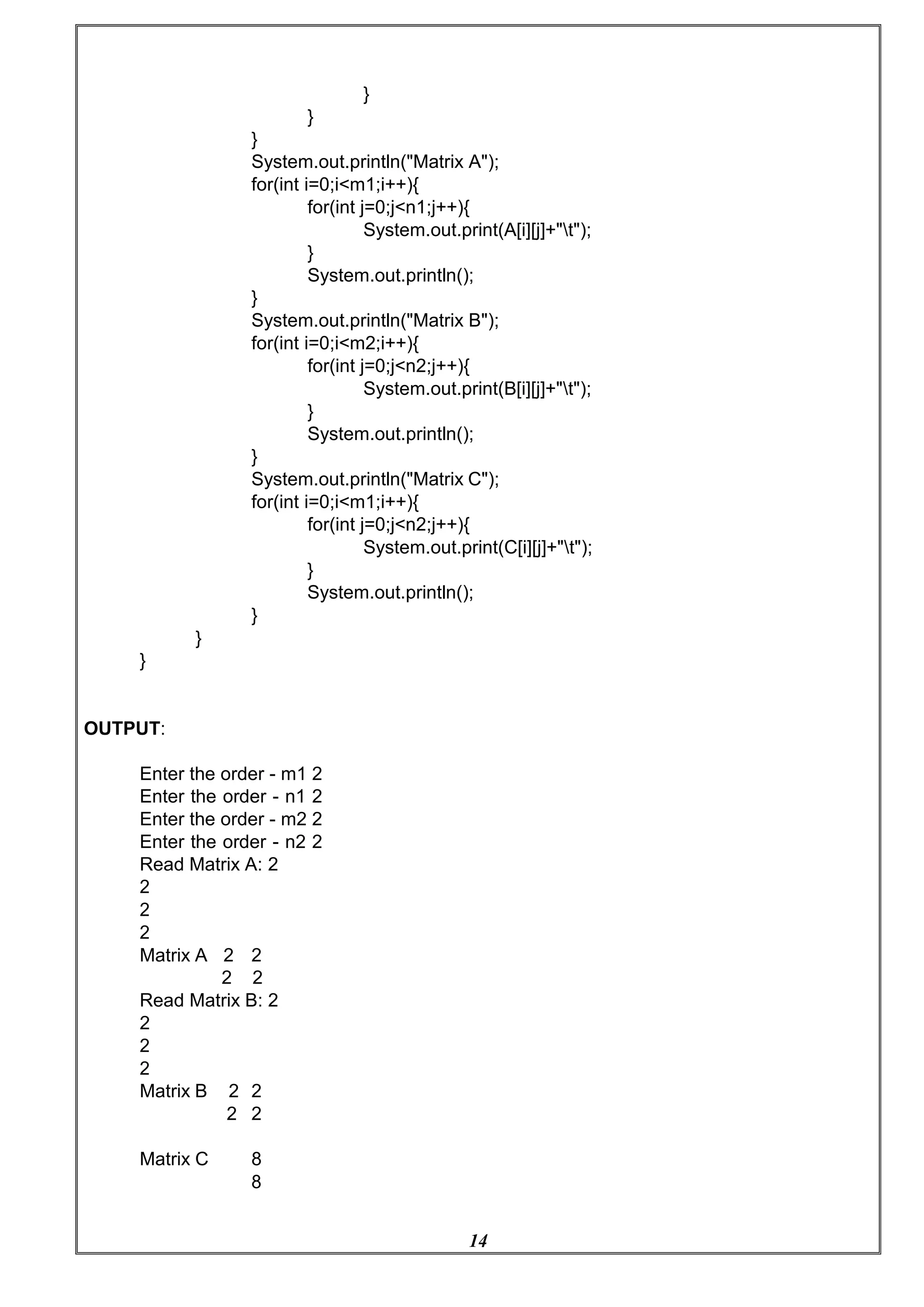 14
}
}
}
System.out.println("Matrix A");
for(int i=0;i<m1;i++){
for(int j=0;j<n1;j++){
System.out.print(A[i][j]+"t");
}
System.out.println();
}
System.out.println("Matrix B");
for(int i=0;i<m2;i++){
for(int j=0;j<n2;j++){
System.out.print(B[i][j]+"t");
}
System.out.println();
}
System.out.println("Matrix C");
for(int i=0;i<m1;i++){
for(int j=0;j<n2;j++){
System.out.print(C[i][j]+"t");
}
}
}
OUTPUT:
}
System.out.println();
Enter the order - m1 2
Enter the order - n1 2
Enter the order - m2 2
Enter the order - n2 2
Read Matrix A: 2
2
2
2
Matrix A 2 2
2 2
Read Matrix B: 2
2
2
2
Matrix B 2 2
2 2
Matrix C 8
8
 