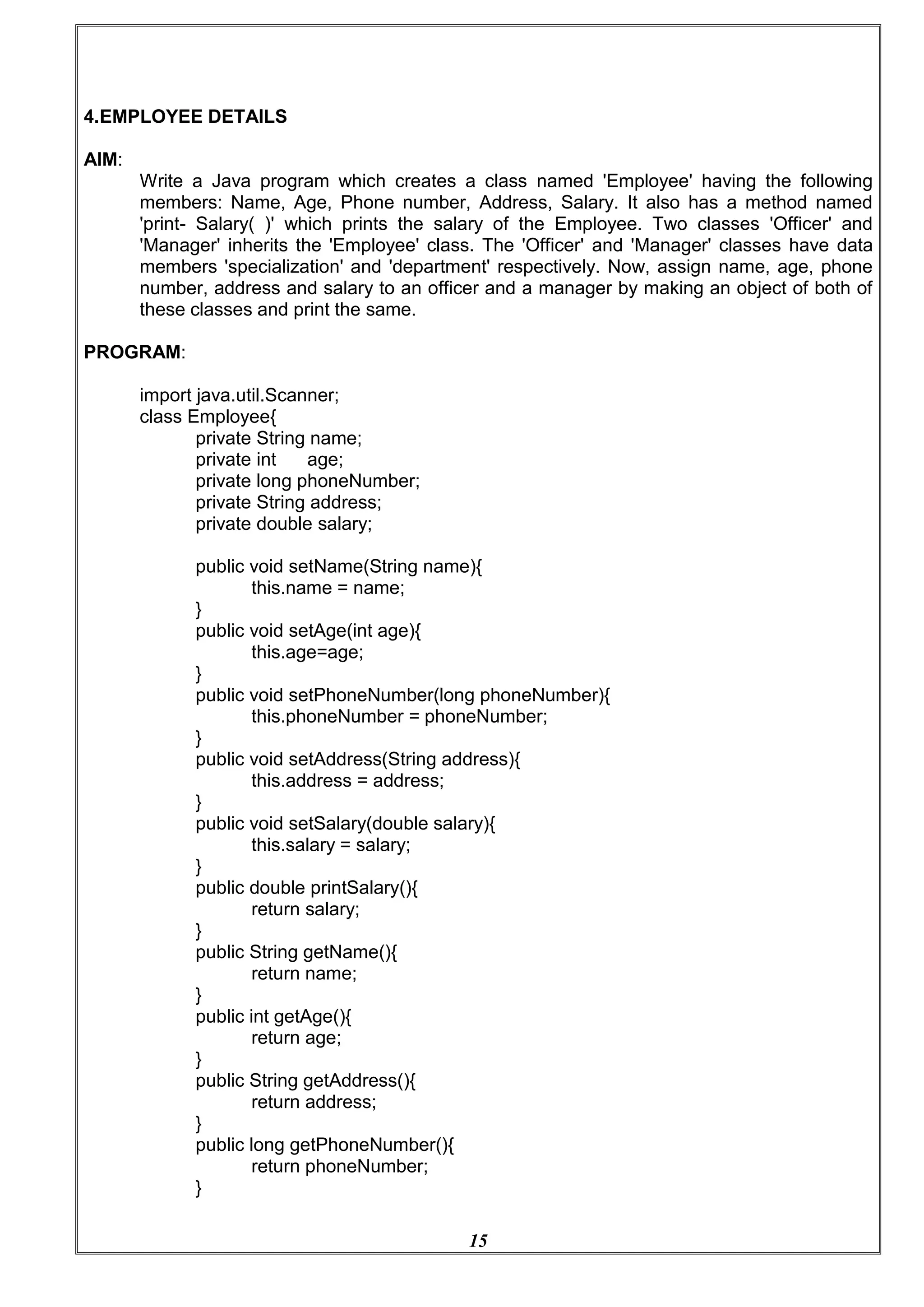 15
4.EMPLOYEE DETAILS
AIM:
Write a Java program which creates a class named 'Employee' having the following
members: Name, Age, Phone number, Address, Salary. It also has a method named
'print- Salary( )' which prints the salary of the Employee. Two classes 'Officer' and
'Manager' inherits the 'Employee' class. The 'Officer' and 'Manager' classes have data
members 'specialization' and 'department' respectively. Now, assign name, age, phone
number, address and salary to an officer and a manager by making an object of both of
these classes and print the same.
PROGRAM:
import java.util.Scanner;
class Employee{
private String name;
private int age;
private long phoneNumber;
private String address;
private double salary;
public void setName(String name){
this.name = name;
}
public void setAge(int age){
this.age=age;
}
public void setPhoneNumber(long phoneNumber){
this.phoneNumber = phoneNumber;
}
public void setAddress(String address){
this.address = address;
}
public void setSalary(double salary){
this.salary = salary;
}
public double printSalary(){
return salary;
}
public String getName(){
return name;
}
public int getAge(){
return age;
}
public String getAddress(){
return address;
}
public long getPhoneNumber(){
return phoneNumber;
}
 