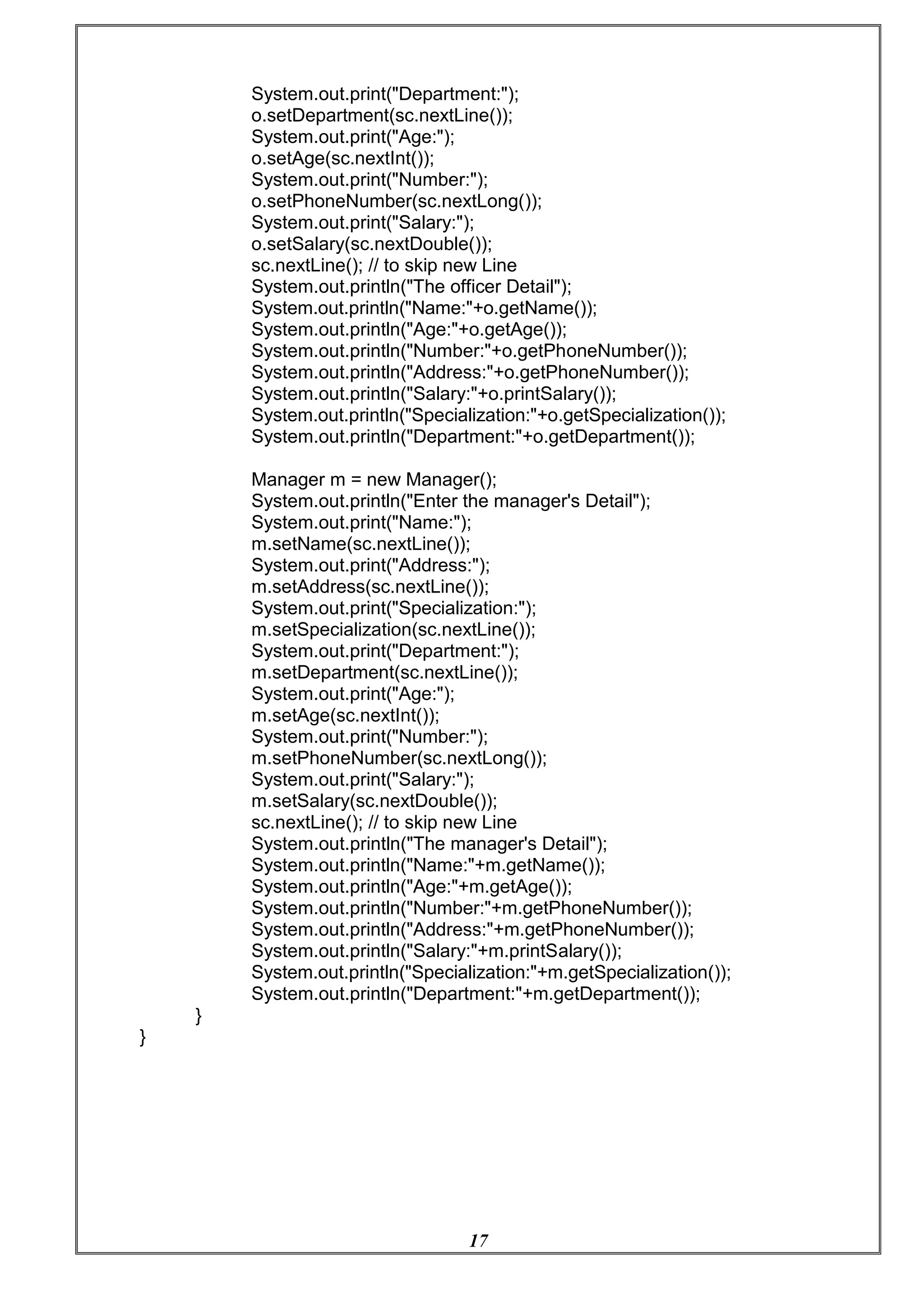 17
System.out.print("Department:");
o.setDepartment(sc.nextLine());
System.out.print("Age:");
o.setAge(sc.nextInt());
System.out.print("Number:");
o.setPhoneNumber(sc.nextLong());
System.out.print("Salary:");
o.setSalary(sc.nextDouble());
sc.nextLine(); // to skip new Line
System.out.println("The officer Detail");
System.out.println("Name:"+o.getName());
System.out.println("Age:"+o.getAge());
System.out.println("Number:"+o.getPhoneNumber());
System.out.println("Address:"+o.getPhoneNumber());
System.out.println("Salary:"+o.printSalary());
System.out.println("Specialization:"+o.getSpecialization());
System.out.println("Department:"+o.getDepartment());
Manager m = new Manager();
System.out.println("Enter the manager's Detail");
System.out.print("Name:");
m.setName(sc.nextLine());
System.out.print("Address:");
m.setAddress(sc.nextLine());
System.out.print("Specialization:");
m.setSpecialization(sc.nextLine());
System.out.print("Department:");
m.setDepartment(sc.nextLine());
System.out.print("Age:");
m.setAge(sc.nextInt());
System.out.print("Number:");
m.setPhoneNumber(sc.nextLong());
System.out.print("Salary:");
m.setSalary(sc.nextDouble());
sc.nextLine(); // to skip new Line
System.out.println("The manager's Detail");
System.out.println("Name:"+m.getName());
System.out.println("Age:"+m.getAge());
System.out.println("Number:"+m.getPhoneNumber());
System.out.println("Address:"+m.getPhoneNumber());
System.out.println("Salary:"+m.printSalary());
System.out.println("Specialization:"+m.getSpecialization());
System.out.println("Department:"+m.getDepartment());
}
}
 