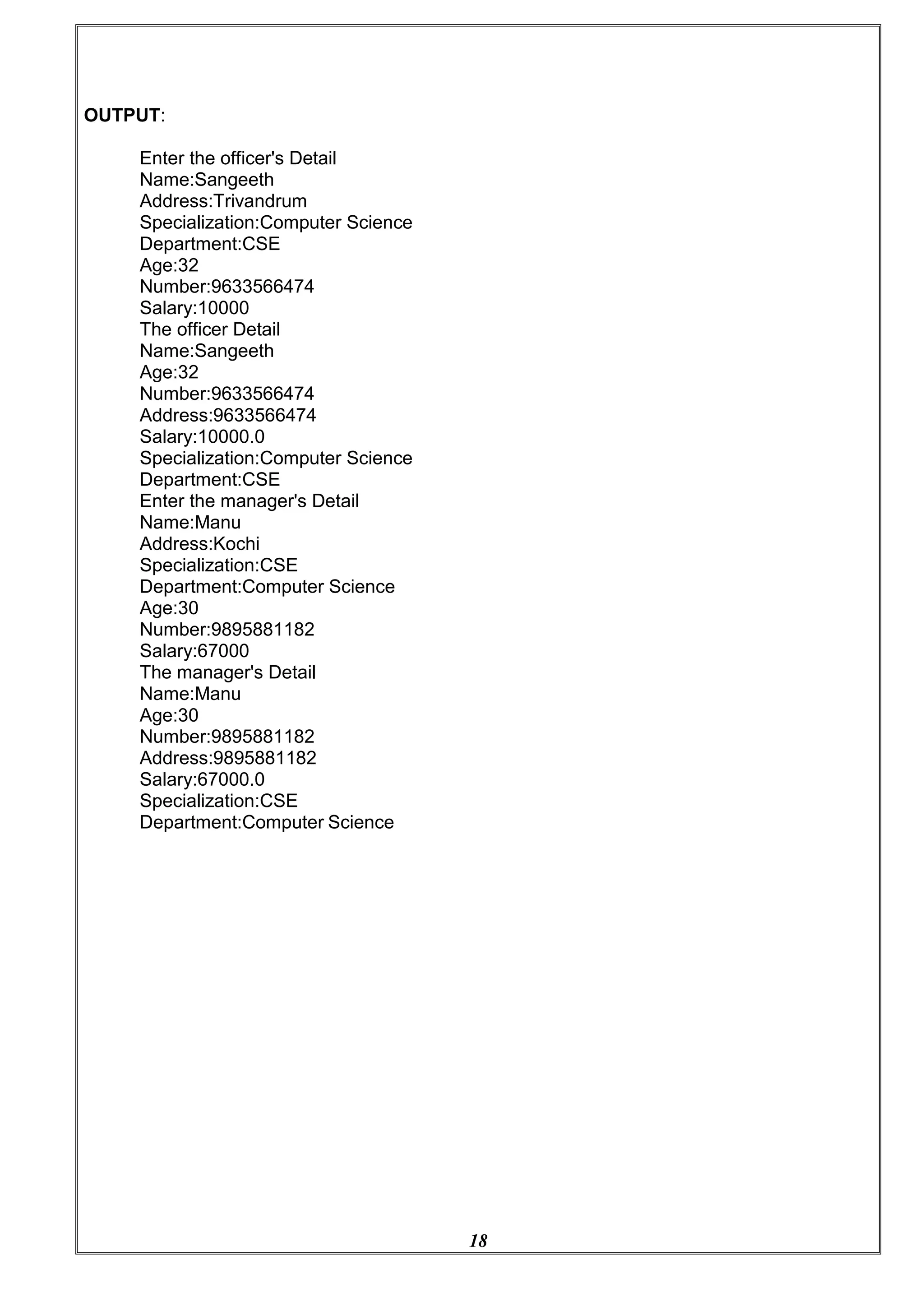 18
OUTPUT:
Enter the officer's Detail
Name:Sangeeth
Address:Trivandrum
Specialization:Computer Science
Department:CSE
Age:32
Number:9633566474
Salary:10000
The officer Detail
Name:Sangeeth
Age:32
Number:9633566474
Address:9633566474
Salary:10000.0
Specialization:Computer Science
Department:CSE
Enter the manager's Detail
Name:Manu
Address:Kochi
Specialization:CSE
Department:Computer Science
Age:30
Number:9895881182
Salary:67000
The manager's Detail
Name:Manu
Age:30
Number:9895881182
Address:9895881182
Salary:67000.0
Specialization:CSE
Department:Computer Science
 