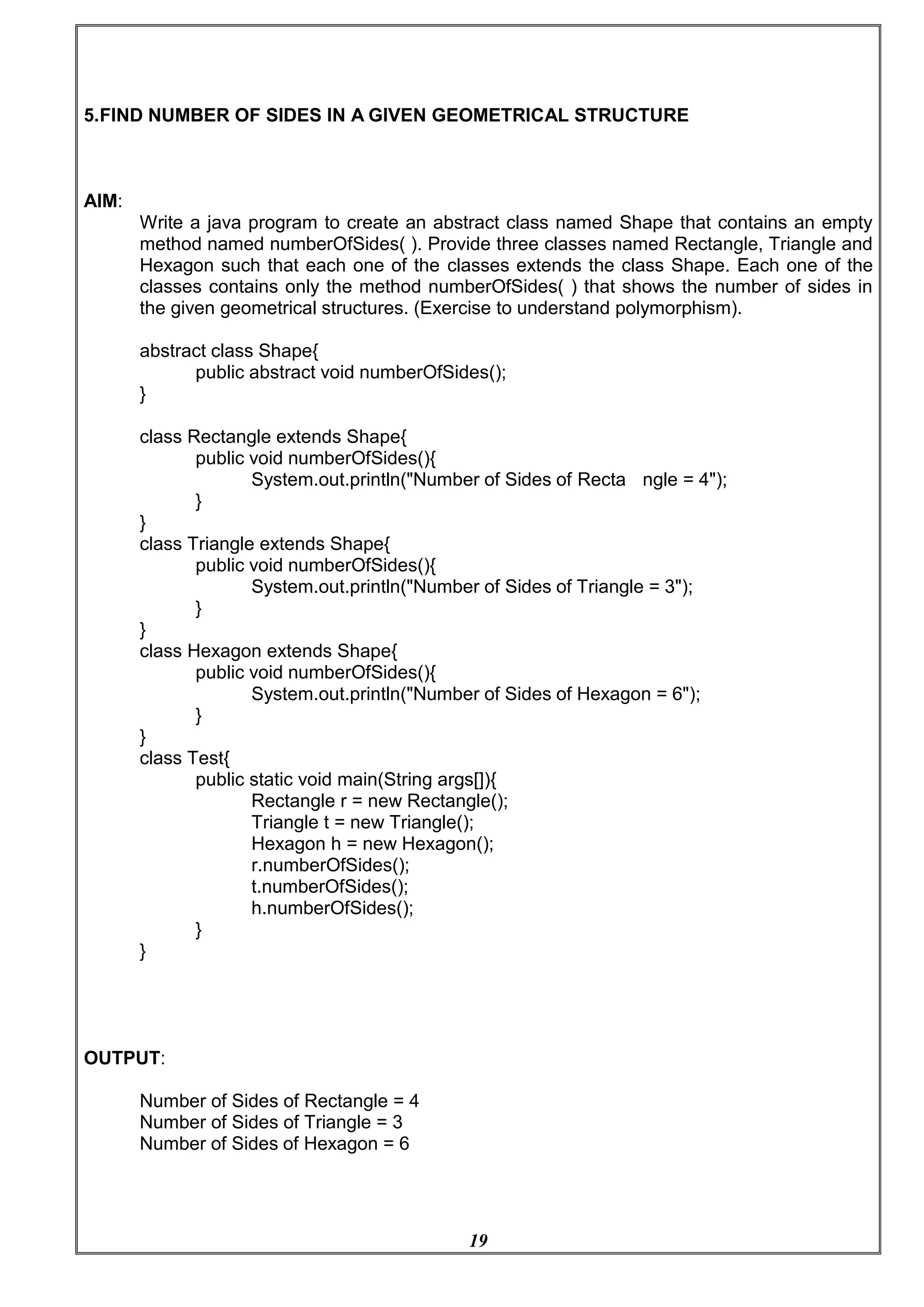 19
5.FIND NUMBER OF SIDES IN A GIVEN GEOMETRICAL STRUCTURE
AIM:
Write a java program to create an abstract class named Shape that contains an empty
method named numberOfSides( ). Provide three classes named Rectangle, Triangle and
Hexagon such that each one of the classes extends the class Shape. Each one of the
classes contains only the method numberOfSides( ) that shows the number of sides in
the given geometrical structures. (Exercise to understand polymorphism).
abstract class Shape{
public abstract void numberOfSides();
}
class Rectangle extends Shape{
public void numberOfSides(){
System.out.println("Number of Sides of Recta ngle = 4");
}
}
class Triangle extends Shape{
public void numberOfSides(){
System.out.println("Number of Sides of Triangle = 3");
}
}
class Hexagon extends Shape{
public void numberOfSides(){
System.out.println("Number of Sides of Hexagon = 6");
}
}
class Test{
public static void main(String args[]){
Rectangle r = new Rectangle();
Triangle t = new Triangle();
Hexagon h = new Hexagon();
r.numberOfSides();
t.numberOfSides();
h.numberOfSides();
}
}
OUTPUT:
Number of Sides of Rectangle = 4
Number of Sides of Triangle = 3
Number of Sides of Hexagon = 6
 