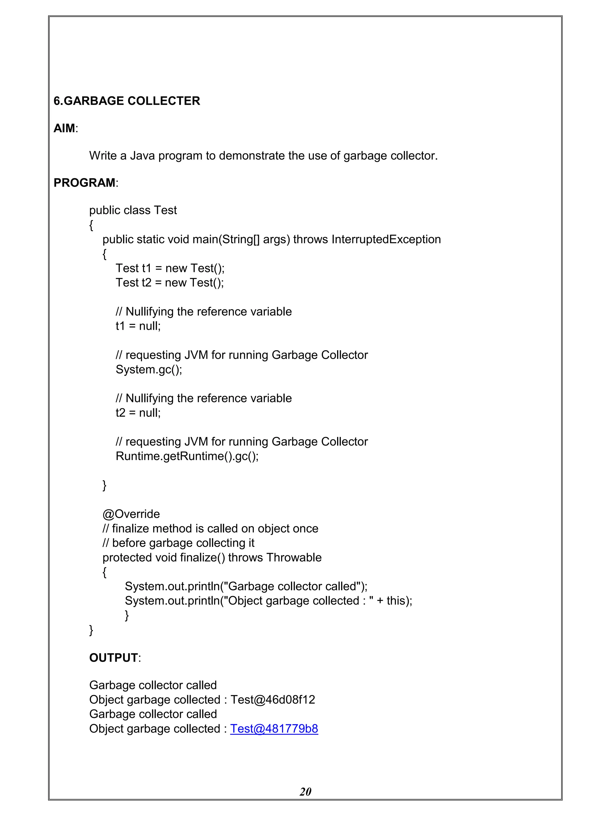 20
6.GARBAGE COLLECTER
AIM:
Write a Java program to demonstrate the use of garbage collector.
PROGRAM:
public class Test
{
public static void main(String[] args) throws InterruptedException
{
Test t1 = new Test();
Test t2 = new Test();
// Nullifying the reference variable
t1 = null;
// requesting JVM for running Garbage Collector
System.gc();
// Nullifying the reference variable
t2 = null;
// requesting JVM for running Garbage Collector
Runtime.getRuntime().gc();
}
@Override
// finalize method is called on object once
// before garbage collecting it
protected void finalize() throws Throwable
{
System.out.println("Garbage collector called");
System.out.println("Object garbage collected : " + this);
}
}
OUTPUT:
Garbage collector called
Object garbage collected : Test@46d08f12
Garbage collector called
Object garbage collected : Test@481779b8
 