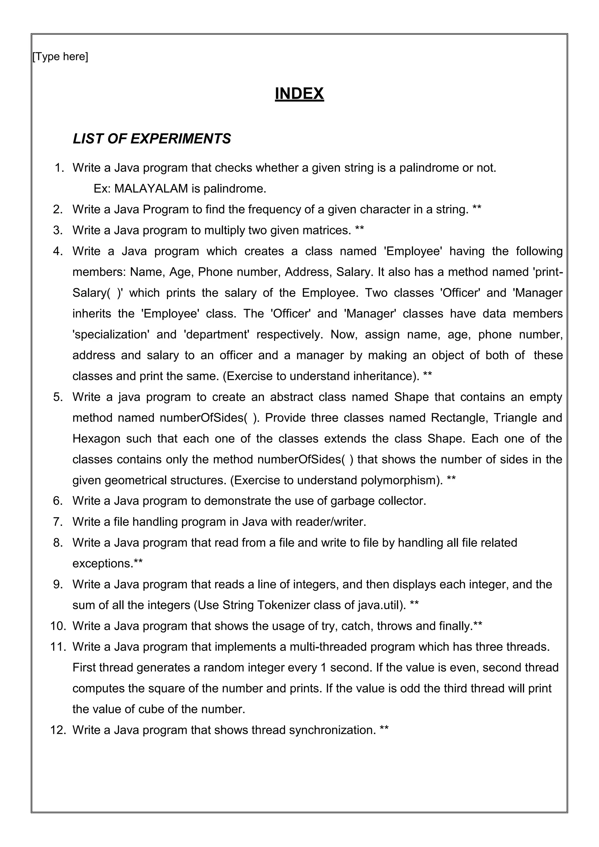 [Type here]
INDEX
LIST OF EXPERIMENTS
1. Write a Java program that checks whether a given string is a palindrome or not.
Ex: MALAYALAM is palindrome.
2. Write a Java Program to find the frequency of a given character in a string. **
3. Write a Java program to multiply two given matrices. **
4. Write a Java program which creates a class named 'Employee' having the following
members: Name, Age, Phone number, Address, Salary. It also has a method named 'print-
Salary( )' which prints the salary of the Employee. Two classes 'Officer' and 'Manager
inherits the 'Employee' class. The 'Officer' and 'Manager' classes have data members
'specialization' and 'department' respectively. Now, assign name, age, phone number,
address and salary to an officer and a manager by making an object of both of these
classes and print the same. (Exercise to understand inheritance). **
5. Write a java program to create an abstract class named Shape that contains an empty
method named numberOfSides( ). Provide three classes named Rectangle, Triangle and
Hexagon such that each one of the classes extends the class Shape. Each one of the
classes contains only the method numberOfSides( ) that shows the number of sides in the
given geometrical structures. (Exercise to understand polymorphism). **
6. Write a Java program to demonstrate the use of garbage collector.
7. Write a file handling program in Java with reader/writer.
8. Write a Java program that read from a file and write to file by handling all file related
exceptions.**
9. Write a Java program that reads a line of integers, and then displays each integer, and the
sum of all the integers (Use String Tokenizer class of java.util). **
10. Write a Java program that shows the usage of try, catch, throws and finally.**
11. Write a Java program that implements a multi-threaded program which has three threads.
First thread generates a random integer every 1 second. If the value is even, second thread
computes the square of the number and prints. If the value is odd the third thread will print
the value of cube of the number.
12. Write a Java program that shows thread synchronization. **
 