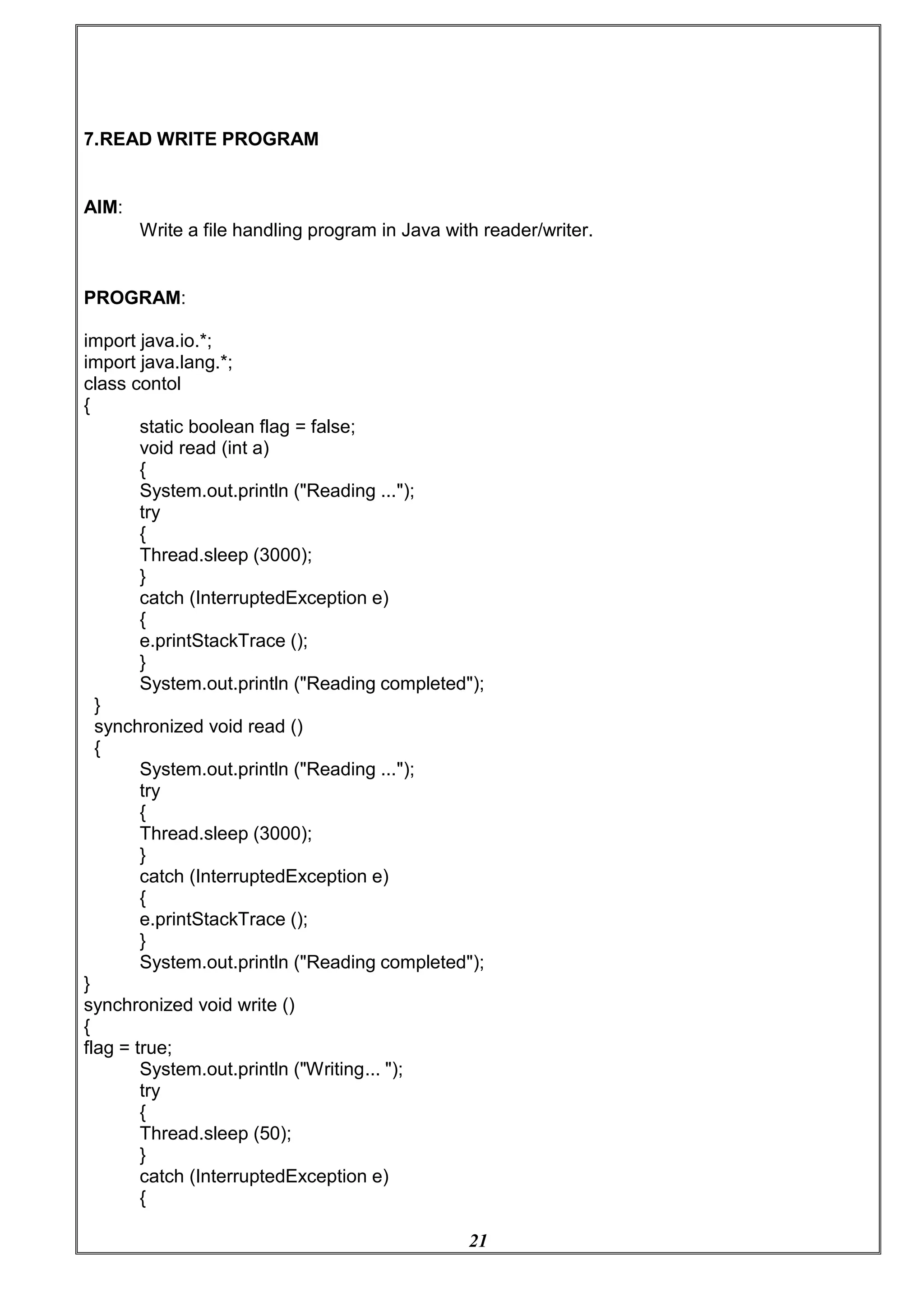 21
7.READ WRITE PROGRAM
AIM:
Write a file handling program in Java with reader/writer.
PROGRAM:
import java.io.*;
import java.lang.*;
class contol
{
static boolean flag = false;
void read (int a)
{
System.out.println ("Reading ...");
try
{
Thread.sleep (3000);
}
catch (InterruptedException e)
{
e.printStackTrace ();
}
System.out.println ("Reading completed");
}
synchronized void read ()
{
System.out.println ("Reading ...");
try
{
Thread.sleep (3000);
}
catch (InterruptedException e)
{
e.printStackTrace ();
}
System.out.println ("Reading completed");
}
synchronized void write ()
{
flag = true;
System.out.println ("Writing... ");
try
{
Thread.sleep (50);
}
catch (InterruptedException e)
{
 