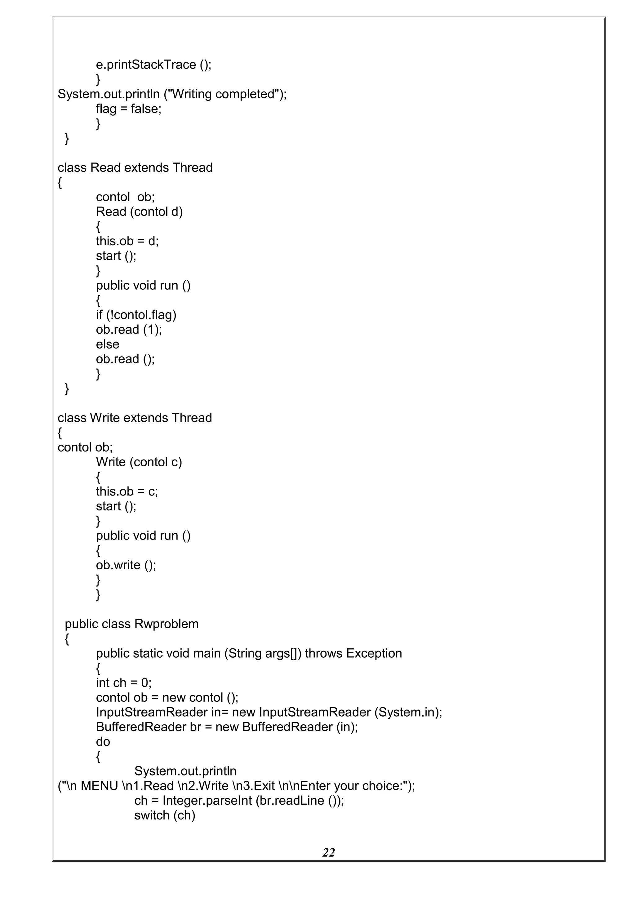22
e.printStackTrace ();
}
System.out.println ("Writing completed");
flag = false;
}
}
class Read extends Thread
{
contol ob;
Read (contol d)
{
this.ob = d;
start ();
}
public void run ()
{
if (!contol.flag)
ob.read (1);
else
ob.read ();
}
}
class Write extends Thread
{
contol ob;
Write (contol c)
{
this.ob = c;
start ();
}
public void run ()
{
ob.write ();
}
}
public class Rwproblem
{
public static void main (String args[]) throws Exception
{
int ch = 0;
contol ob = new contol ();
InputStreamReader in= new InputStreamReader (System.in);
BufferedReader br = new BufferedReader (in);
do
{
System.out.println
("n MENU n1.Read n2.Write n3.Exit nnEnter your choice:");
ch = Integer.parseInt (br.readLine ());
switch (ch)
 