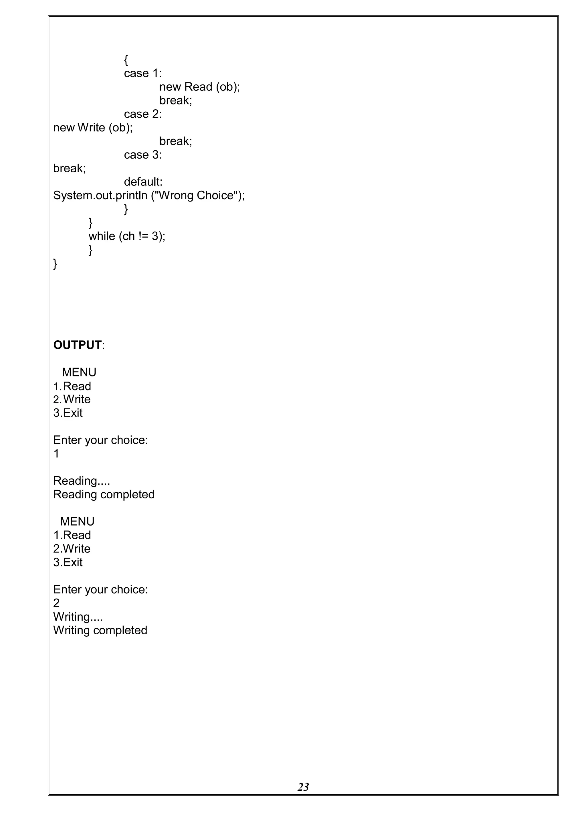 23
{
case 1:
new Read (ob);
break;
case 2:
new Write (ob);
break;
break;
case 3:
default:
System.out.println ("Wrong Choice");
}
}
while (ch != 3);
}
}
OUTPUT:
MENU
1.Read
2.Write
3.Exit
Enter your choice:
1
Reading....
Reading completed
MENU
1.Read
2.Write
3.Exit
Enter your choice:
2
Writing....
Writing completed
 