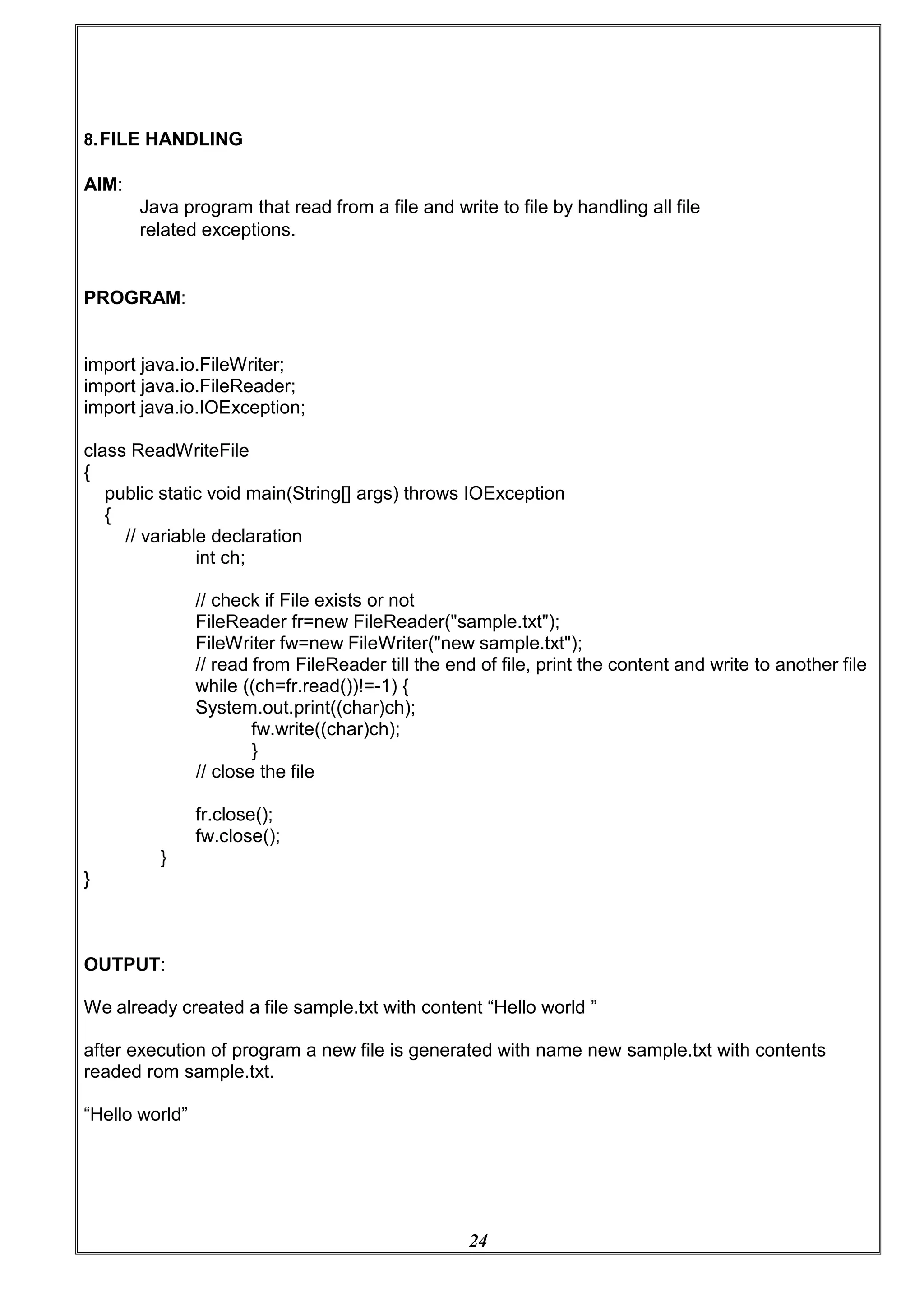 24
8.FILE HANDLING
AIM:
Java program that read from a file and write to file by handling all file
related exceptions.
PROGRAM:
import java.io.FileWriter;
import java.io.FileReader;
import java.io.IOException;
class ReadWriteFile
{
public static void main(String[] args) throws IOException
{
// variable declaration
int ch;
// check if File exists or not
FileReader fr=new FileReader("sample.txt");
FileWriter fw=new FileWriter("new sample.txt");
// read from FileReader till the end of file, print the content and write to another file
while ((ch=fr.read())!=-1) {
System.out.print((char)ch);
fw.write((char)ch);
}
// close the file
fr.close();
fw.close();
}
}
OUTPUT:
We already created a file sample.txt with content “Hello world ”
after execution of program a new file is generated with name new sample.txt with contents
readed rom sample.txt.
“Hello world”
 