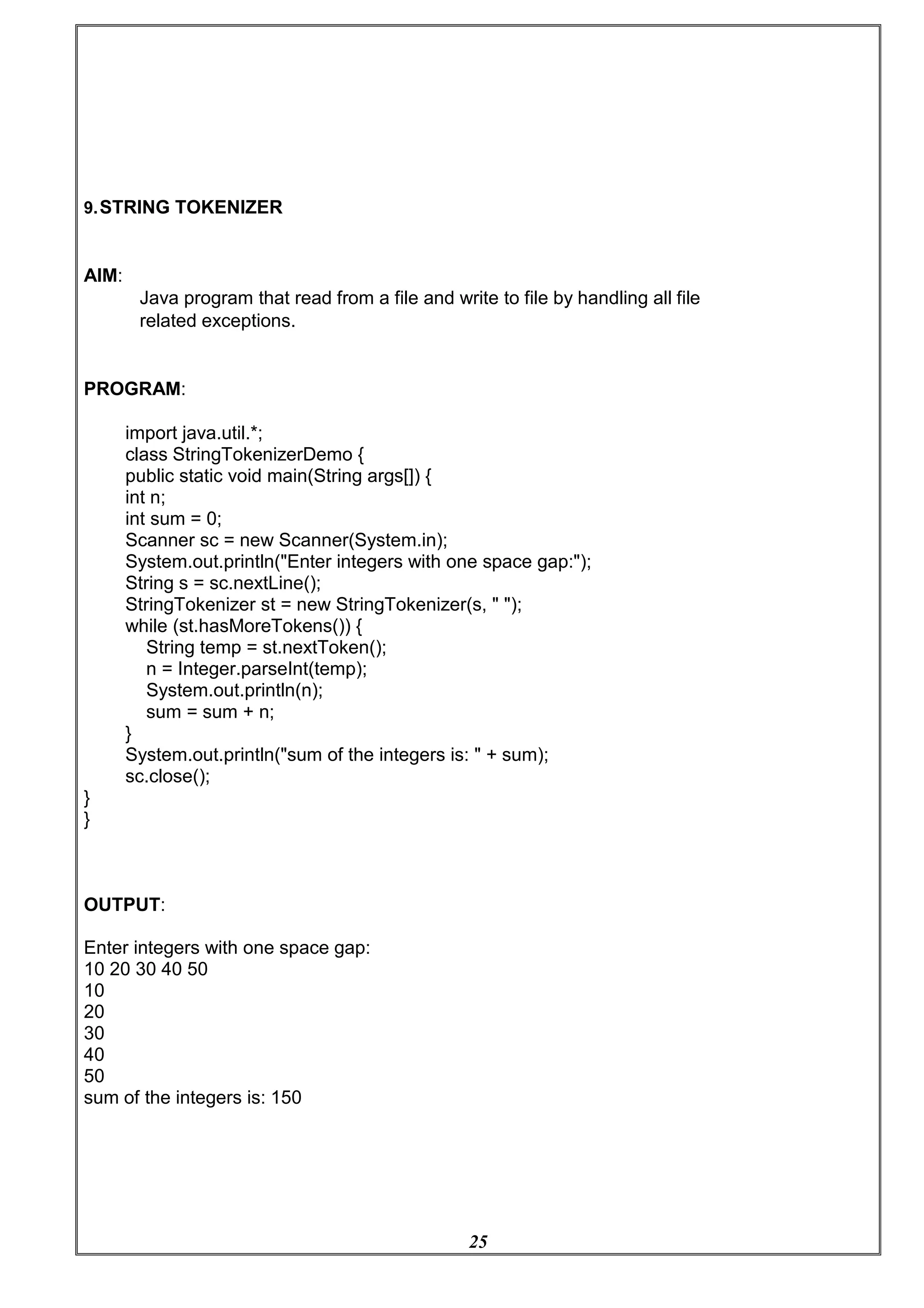 25
9.STRING TOKENIZER
AIM:
Java program that read from a file and write to file by handling all file
related exceptions.
PROGRAM:
import java.util.*;
class StringTokenizerDemo {
public static void main(String args[]) {
int n;
int sum = 0;
Scanner sc = new Scanner(System.in);
System.out.println("Enter integers with one space gap:");
String s = sc.nextLine();
StringTokenizer st = new StringTokenizer(s, " ");
while (st.hasMoreTokens()) {
String temp = st.nextToken();
n = Integer.parseInt(temp);
System.out.println(n);
sum = sum + n;
}
System.out.println("sum of the integers is: " + sum);
sc.close();
}
}
OUTPUT:
Enter integers with one space gap:
10 20 30 40 50
10
20
30
40
50
sum of the integers is: 150
 