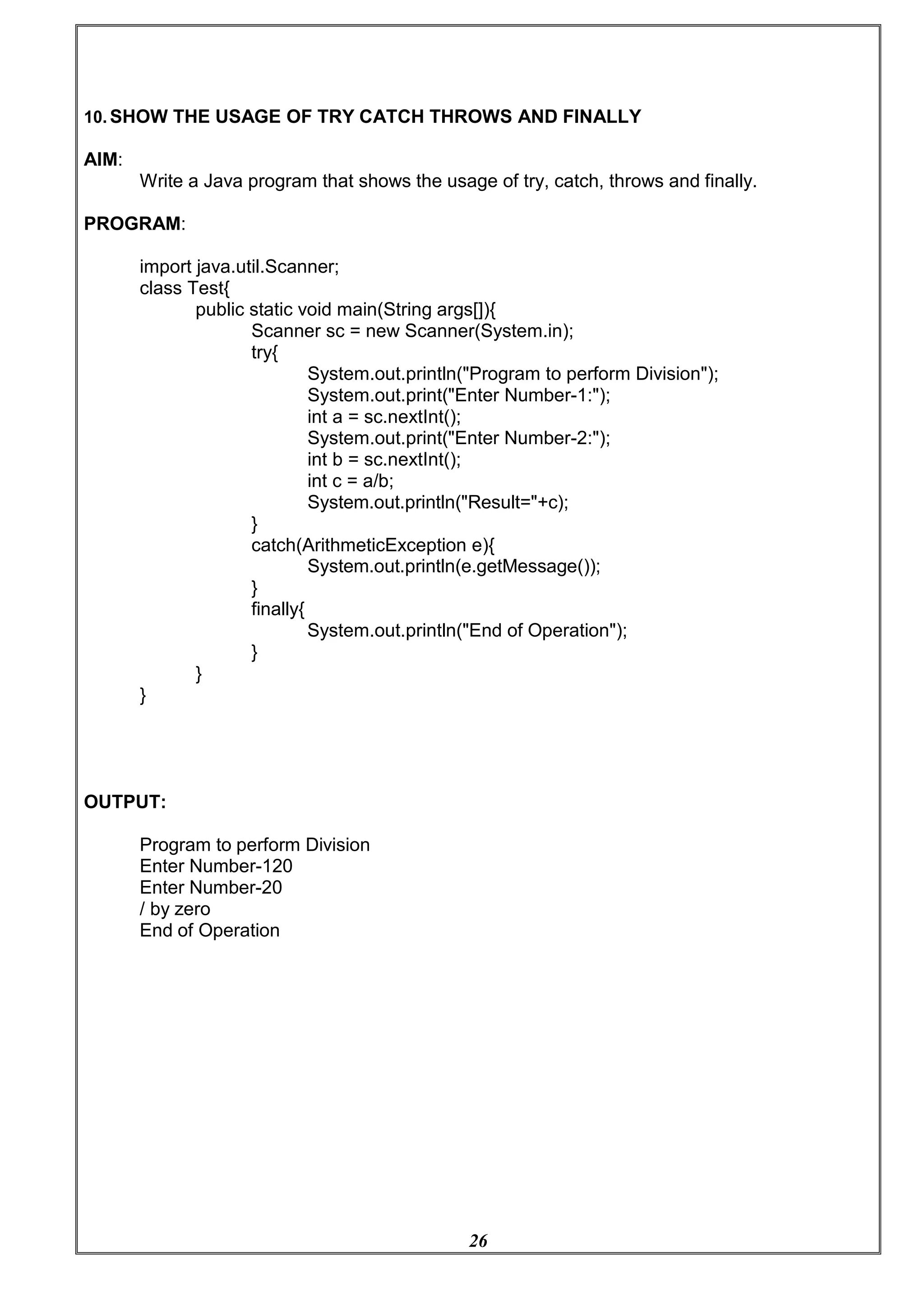 26
10. SHOW THE USAGE OF TRY CATCH THROWS AND FINALLY
AIM:
Write a Java program that shows the usage of try, catch, throws and finally.
PROGRAM:
import java.util.Scanner;
class Test{
public static void main(String args[]){
Scanner sc = new Scanner(System.in);
try{
System.out.println("Program to perform Division");
System.out.print("Enter Number-1:");
int a = sc.nextInt();
System.out.print("Enter Number-2:");
int b = sc.nextInt();
int c = a/b;
System.out.println("Result="+c);
}
catch(ArithmeticException e){
System.out.println(e.getMessage());
}
}
OUTPUT:
}
finally{
}
System.out.println("End of Operation");
Program to perform Division
Enter Number-120
Enter Number-20
/ by zero
End of Operation
 