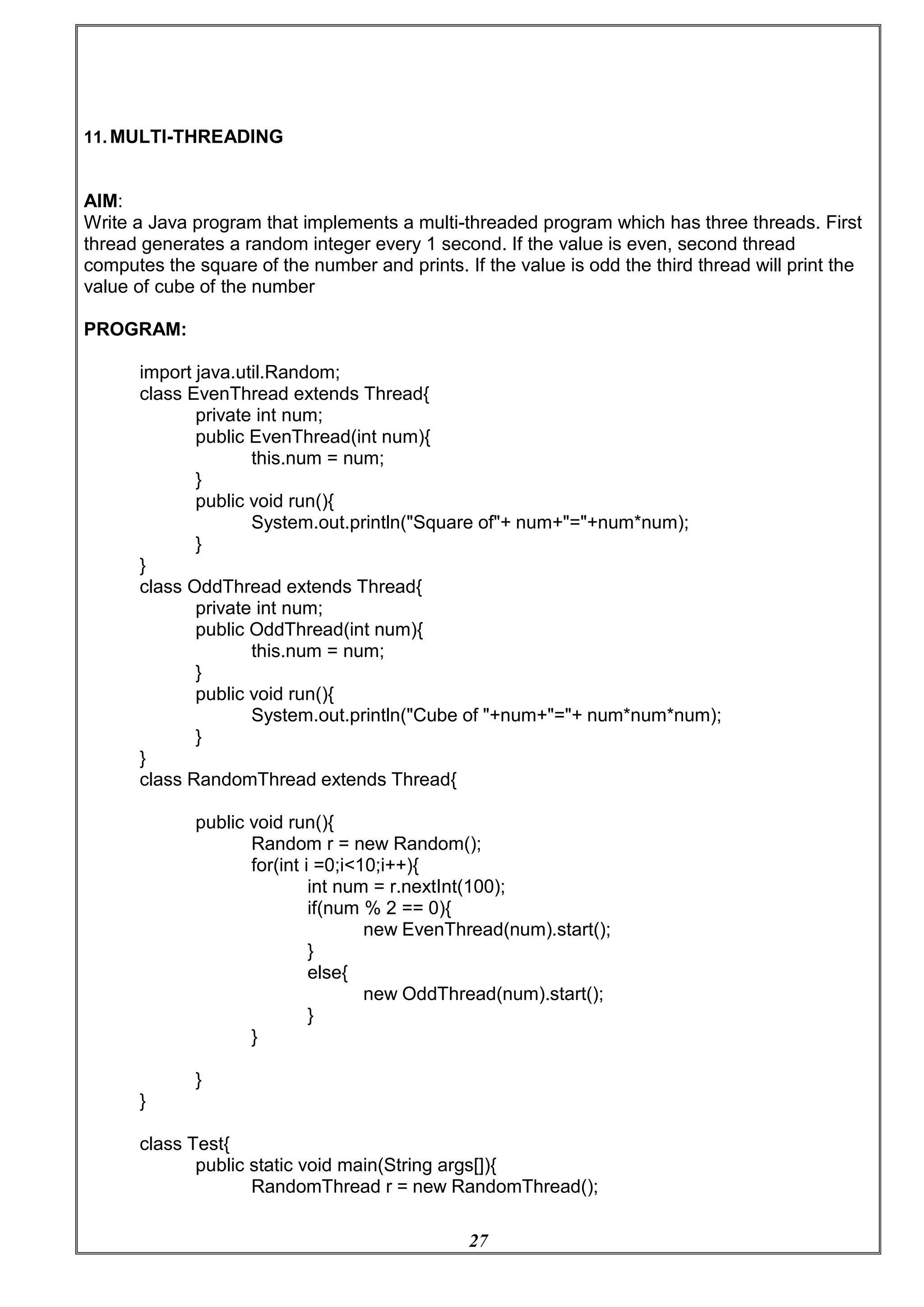 27
11. MULTI-THREADING
AIM:
Write a Java program that implements a multi-threaded program which has three threads. First
thread generates a random integer every 1 second. If the value is even, second thread
computes the square of the number and prints. If the value is odd the third thread will print the
value of cube of the number
PROGRAM:
import java.util.Random;
class EvenThread extends Thread{
private int num;
public EvenThread(int num){
this.num = num;
}
public void run(){
System.out.println("Square of"+ num+"="+num*num);
}
}
class OddThread extends Thread{
private int num;
public OddThread(int num){
this.num = num;
}
public void run(){
System.out.println("Cube of "+num+"="+ num*num*num);
}
}
class RandomThread extends Thread{
public void run(){
Random r = new Random();
for(int i =0;i<10;i++){
int num = r.nextInt(100);
if(num % 2 == 0){
new EvenThread(num).start();
}
else{
}
}
new OddThread(num).start();
}
}
class Test{
public static void main(String args[]){
RandomThread r = new RandomThread();
 