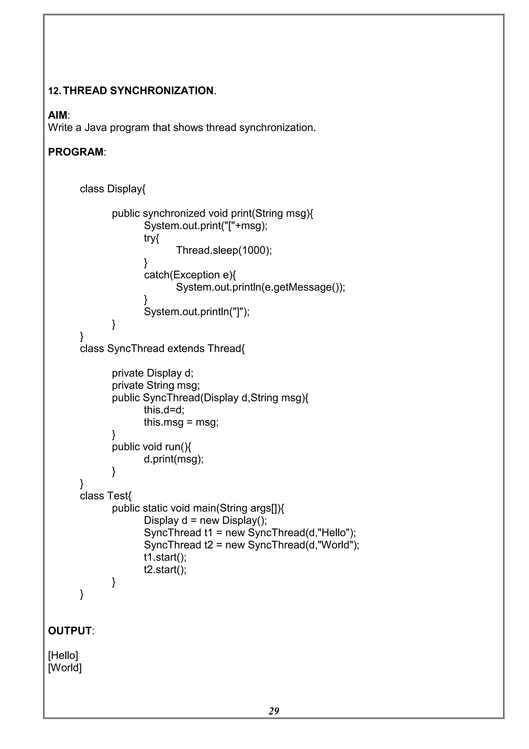 29
12. THREAD SYNCHRONIZATION.
AIM:
Write a Java program that shows thread synchronization.
PROGRAM:
class Display{
public synchronized void print(String msg){
System.out.print("["+msg);
try{
Thread.sleep(1000);
}
catch(Exception e){
System.out.println(e.getMessage());
}
System.out.println("]");
}
}
class SyncThread extends Thread{
private Display d;
private String msg;
public SyncThread(Display d,String msg){
this.d=d;
this.msg = msg;
}
public void run(){
d.print(msg);
}
}
class Test{
public static void main(String args[]){
Display d = new Display();
SyncThread t1 = new SyncThread(d,"Hello");
SyncThread t2 = new SyncThread(d,"World");
t1.start();
t2.start();
}
}
OUTPUT:
[Hello]
[World]
 