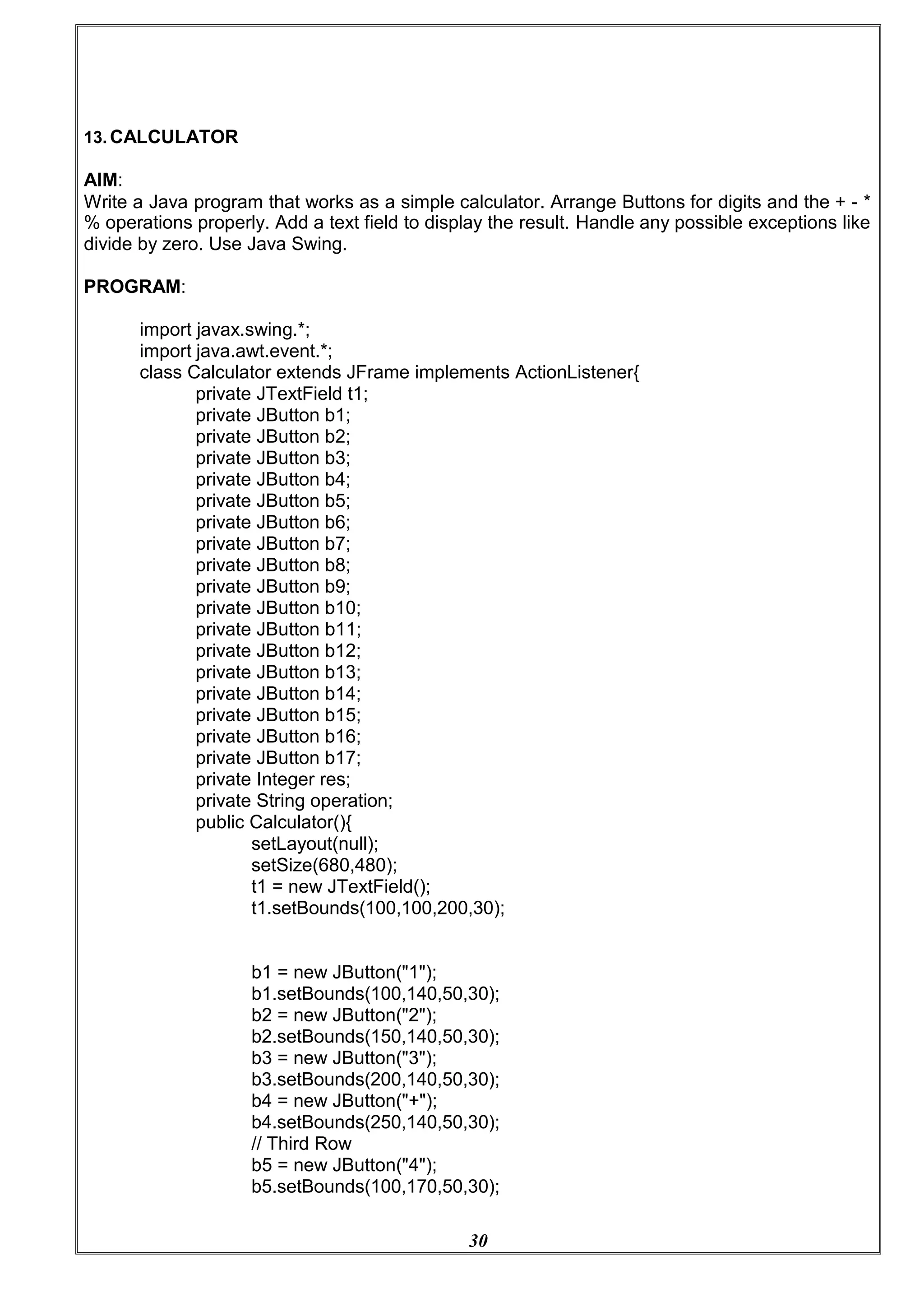 30
13. CALCULATOR
AIM:
Write a Java program that works as a simple calculator. Arrange Buttons for digits and the + - *
% operations properly. Add a text field to display the result. Handle any possible exceptions like
divide by zero. Use Java Swing.
PROGRAM:
import javax.swing.*;
import java.awt.event.*;
class Calculator extends JFrame implements ActionListener{
private JTextField t1;
private JButton b1;
private JButton b2;
private JButton b3;
private JButton b4;
private JButton b5;
private JButton b6;
private JButton b7;
private JButton b8;
private JButton b9;
private JButton b10;
private JButton b11;
private JButton b12;
private JButton b13;
private JButton b14;
private JButton b15;
private JButton b16;
private JButton b17;
private Integer res;
private String operation;
public Calculator(){
setLayout(null);
setSize(680,480);
t1 = new JTextField();
t1.setBounds(100,100,200,30);
b1 = new JButton("1");
b1.setBounds(100,140,50,30);
b2 = new JButton("2");
b2.setBounds(150,140,50,30);
b3 = new JButton("3");
b3.setBounds(200,140,50,30);
b4 = new JButton("+");
b4.setBounds(250,140,50,30);
// Third Row
b5 = new JButton("4");
b5.setBounds(100,170,50,30);
 
