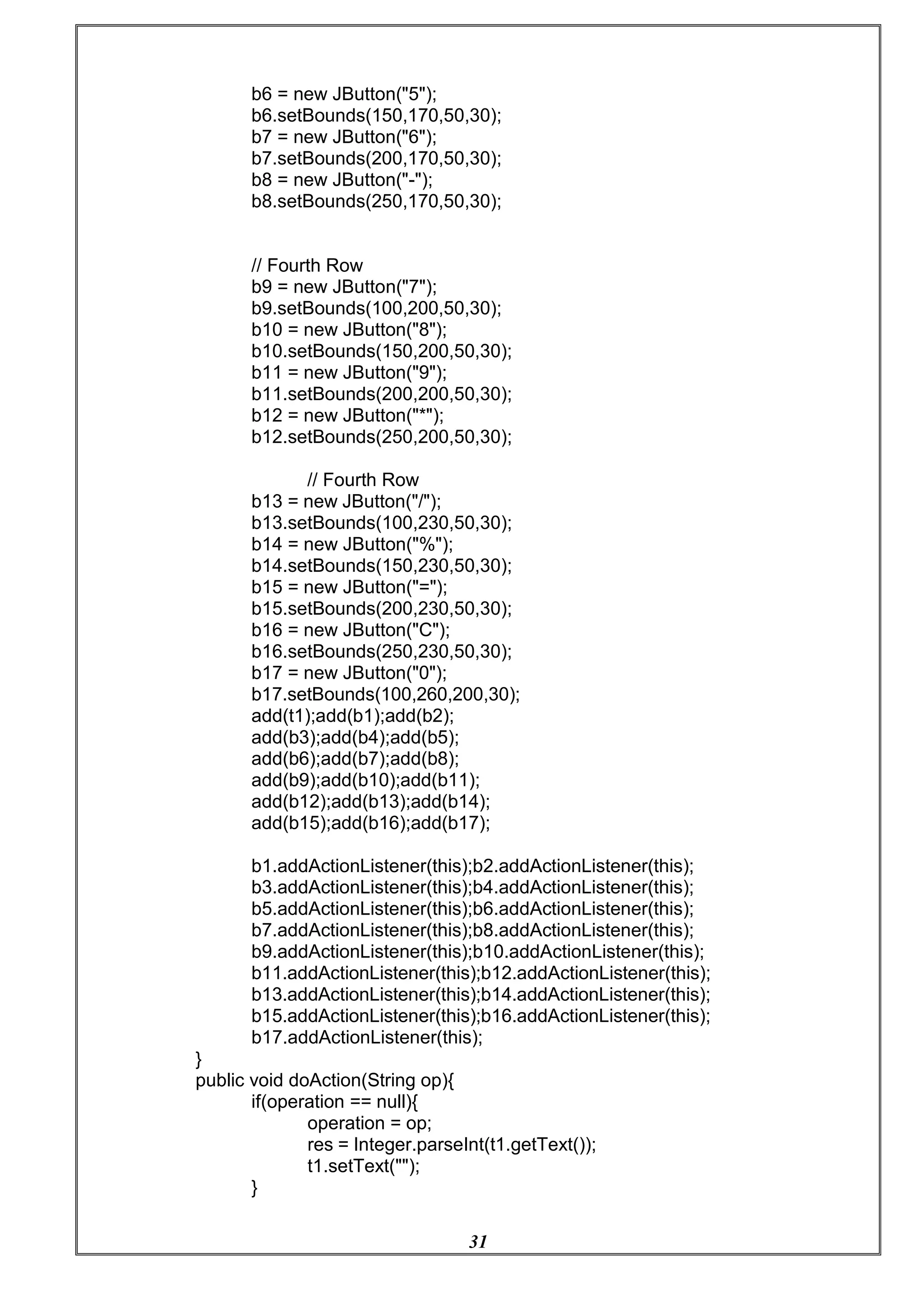 31
b6 = new JButton("5");
b6.setBounds(150,170,50,30);
b7 = new JButton("6");
b7.setBounds(200,170,50,30);
b8 = new JButton("-");
b8.setBounds(250,170,50,30);
// Fourth Row
b9 = new JButton("7");
b9.setBounds(100,200,50,30);
b10 = new JButton("8");
b10.setBounds(150,200,50,30);
b11 = new JButton("9");
b11.setBounds(200,200,50,30);
b12 = new JButton("*");
b12.setBounds(250,200,50,30);
// Fourth Row
b13 = new JButton("/");
b13.setBounds(100,230,50,30);
b14 = new JButton("%");
b14.setBounds(150,230,50,30);
b15 = new JButton("=");
b15.setBounds(200,230,50,30);
b16 = new JButton("C");
b16.setBounds(250,230,50,30);
b17 = new JButton("0");
b17.setBounds(100,260,200,30);
add(t1);add(b1);add(b2);
add(b3);add(b4);add(b5);
add(b6);add(b7);add(b8);
add(b9);add(b10);add(b11);
add(b12);add(b13);add(b14);
add(b15);add(b16);add(b17);
b1.addActionListener(this);b2.addActionListener(this);
b3.addActionListener(this);b4.addActionListener(this);
b5.addActionListener(this);b6.addActionListener(this);
b7.addActionListener(this);b8.addActionListener(this);
b9.addActionListener(this);b10.addActionListener(this);
b11.addActionListener(this);b12.addActionListener(this);
b13.addActionListener(this);b14.addActionListener(this);
b15.addActionListener(this);b16.addActionListener(this);
b17.addActionListener(this);
}
public void doAction(String op){
if(operation == null){
operation = op;
res = Integer.parseInt(t1.getText());
t1.setText("");
}
 