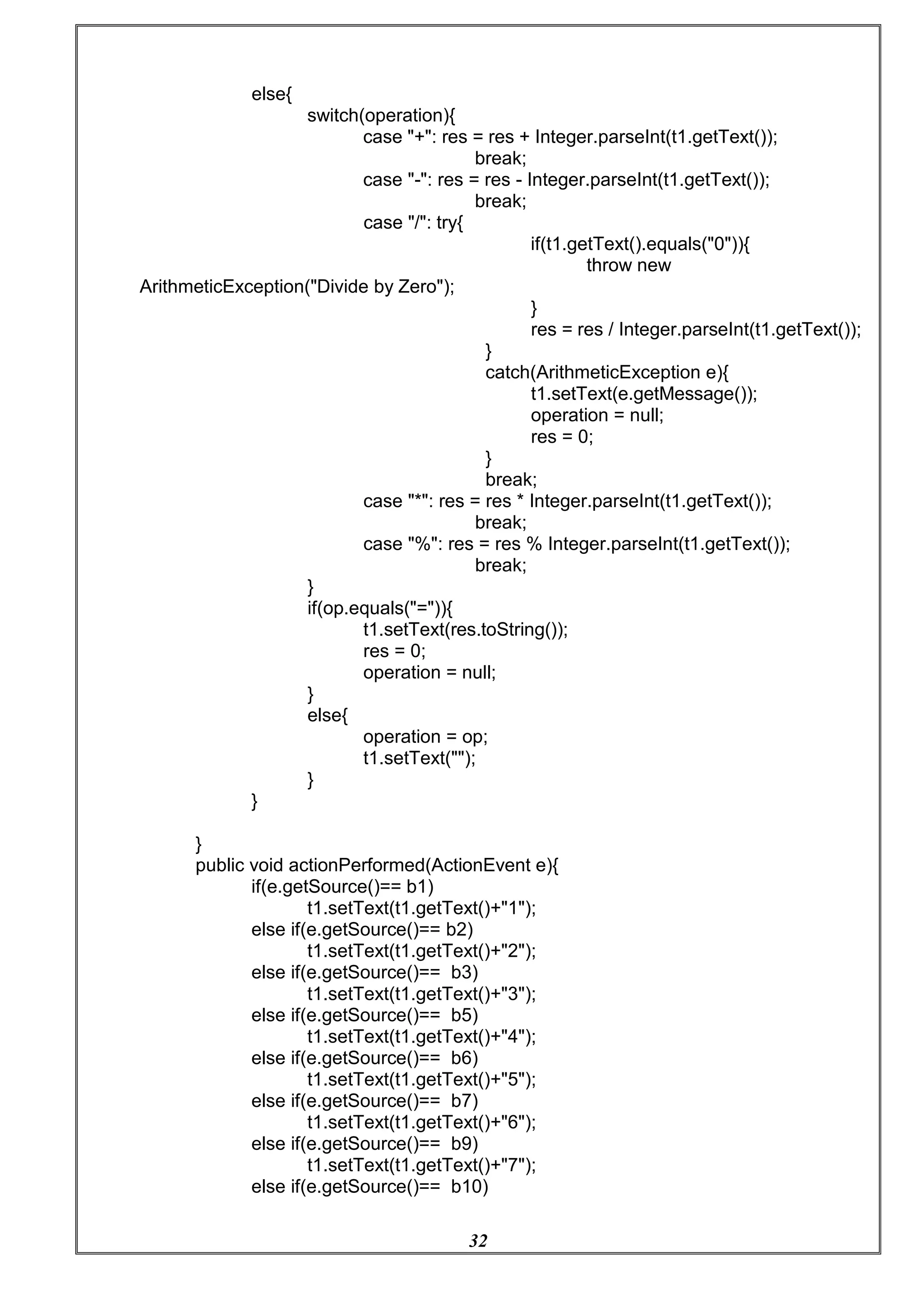 32
else{
switch(operation){
case "+": res = res + Integer.parseInt(t1.getText());
break;
case "-": res = res - Integer.parseInt(t1.getText());
break;
case "/": try{
ArithmeticException("Divide by Zero");
if(t1.getText().equals("0")){
throw new
}
res = res / Integer.parseInt(t1.getText());
}
catch(ArithmeticException e){
t1.setText(e.getMessage());
operation = null;
res = 0;
}
break;
case "*": res = res * Integer.parseInt(t1.getText());
break;
case "%": res = res % Integer.parseInt(t1.getText());
break;
}
if(op.equals("=")){
t1.setText(res.toString());
res = 0;
operation = null;
}
else{
}
}
operation = op;
t1.setText("");
}
public void actionPerformed(ActionEvent e){
if(e.getSource()== b1)
t1.setText(t1.getText()+"1");
else if(e.getSource()== b2)
t1.setText(t1.getText()+"2");
else if(e.getSource()== b3)
t1.setText(t1.getText()+"3");
else if(e.getSource()== b5)
t1.setText(t1.getText()+"4");
else if(e.getSource()== b6)
t1.setText(t1.getText()+"5");
else if(e.getSource()== b7)
t1.setText(t1.getText()+"6");
else if(e.getSource()== b9)
t1.setText(t1.getText()+"7");
else if(e.getSource()== b10)
 