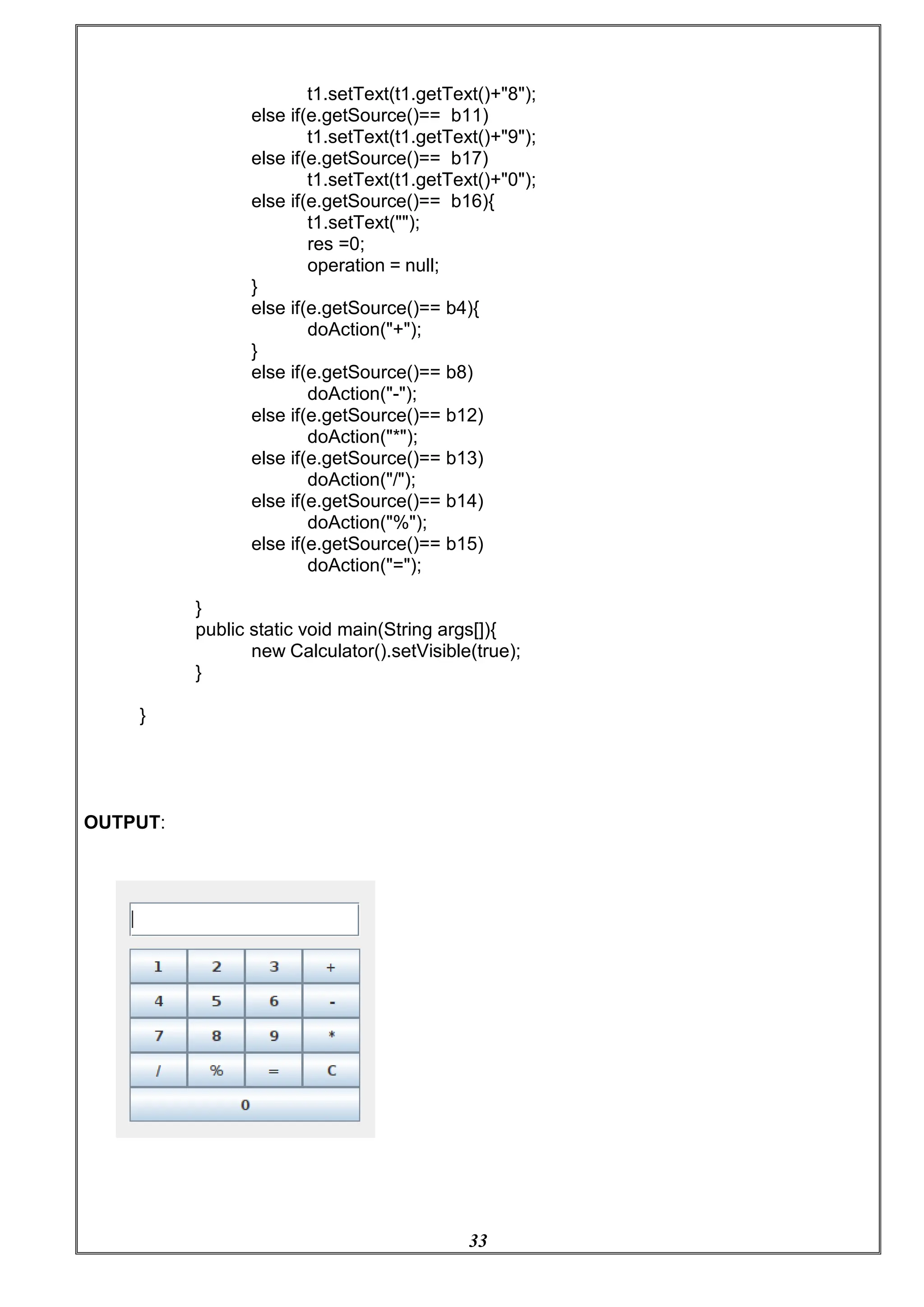 33
t1.setText(t1.getText()+"8");
else if(e.getSource()== b11)
t1.setText(t1.getText()+"9");
else if(e.getSource()== b17)
t1.setText(t1.getText()+"0");
else if(e.getSource()== b16){
t1.setText("");
res =0;
operation = null;
}
else if(e.getSource()== b4){
doAction("+");
}
else if(e.getSource()== b8)
doAction("-");
else if(e.getSource()== b12)
doAction("*");
else if(e.getSource()== b13)
doAction("/");
else if(e.getSource()== b14)
doAction("%");
else if(e.getSource()== b15)
doAction("=");
}
public static void main(String args[]){
new Calculator().setVisible(true);
}
}
OUTPUT:
 