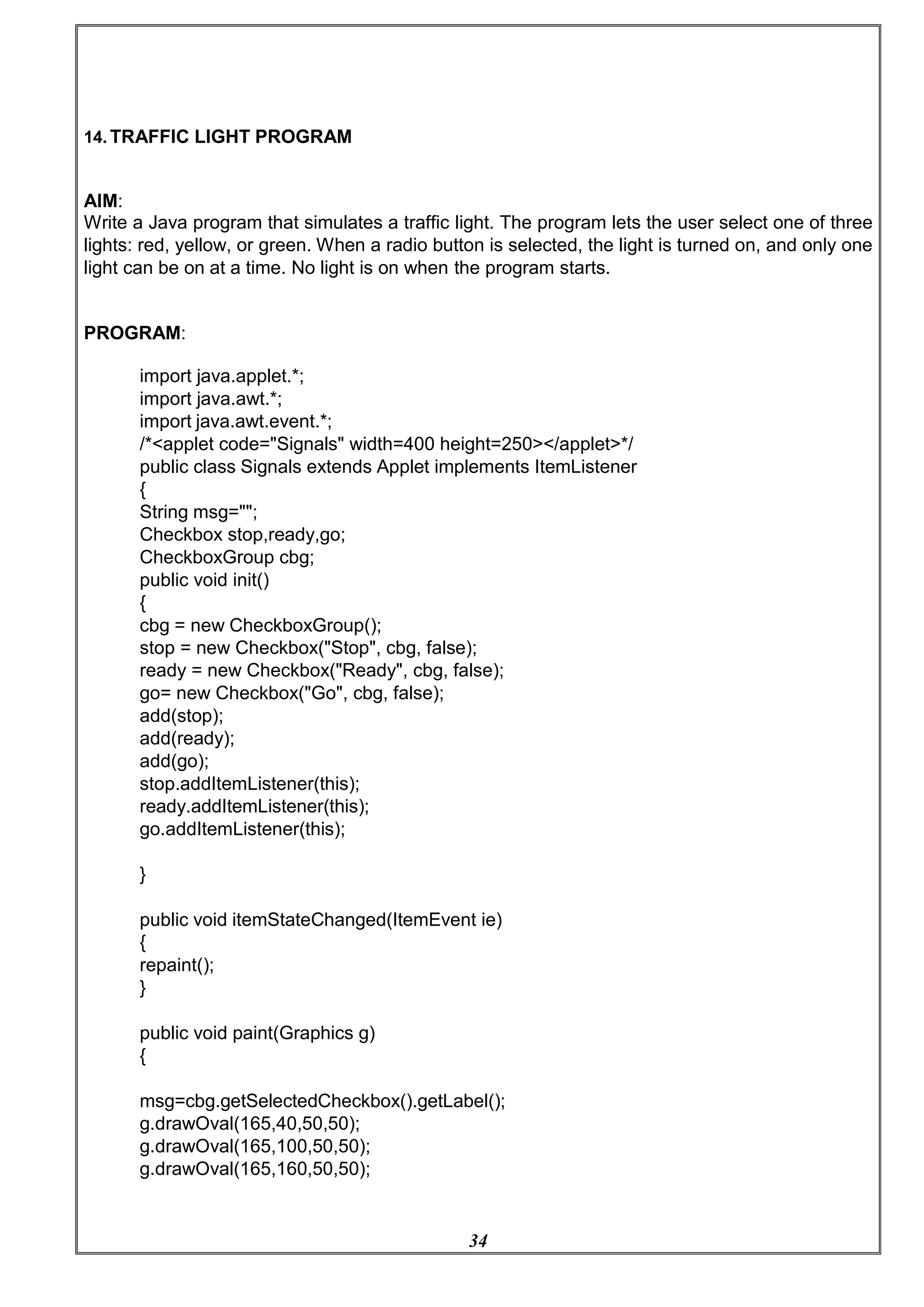 34
14. TRAFFIC LIGHT PROGRAM
AIM:
Write a Java program that simulates a traffic light. The program lets the user select one of three
lights: red, yellow, or green. When a radio button is selected, the light is turned on, and only one
light can be on at a time. No light is on when the program starts.
PROGRAM:
import java.applet.*;
import java.awt.*;
import java.awt.event.*;
/*<applet code="Signals" width=400 height=250></applet>*/
public class Signals extends Applet implements ItemListener
{
String msg="";
Checkbox stop,ready,go;
CheckboxGroup cbg;
public void init()
{
cbg = new CheckboxGroup();
stop = new Checkbox("Stop", cbg, false);
ready = new Checkbox("Ready", cbg, false);
go= new Checkbox("Go", cbg, false);
add(stop);
add(ready);
add(go);
stop.addItemListener(this);
ready.addItemListener(this);
go.addItemListener(this);
}
public void itemStateChanged(ItemEvent ie)
{
repaint();
}
public void paint(Graphics g)
{
msg=cbg.getSelectedCheckbox().getLabel();
g.drawOval(165,40,50,50);
g.drawOval(165,100,50,50);
g.drawOval(165,160,50,50);
 