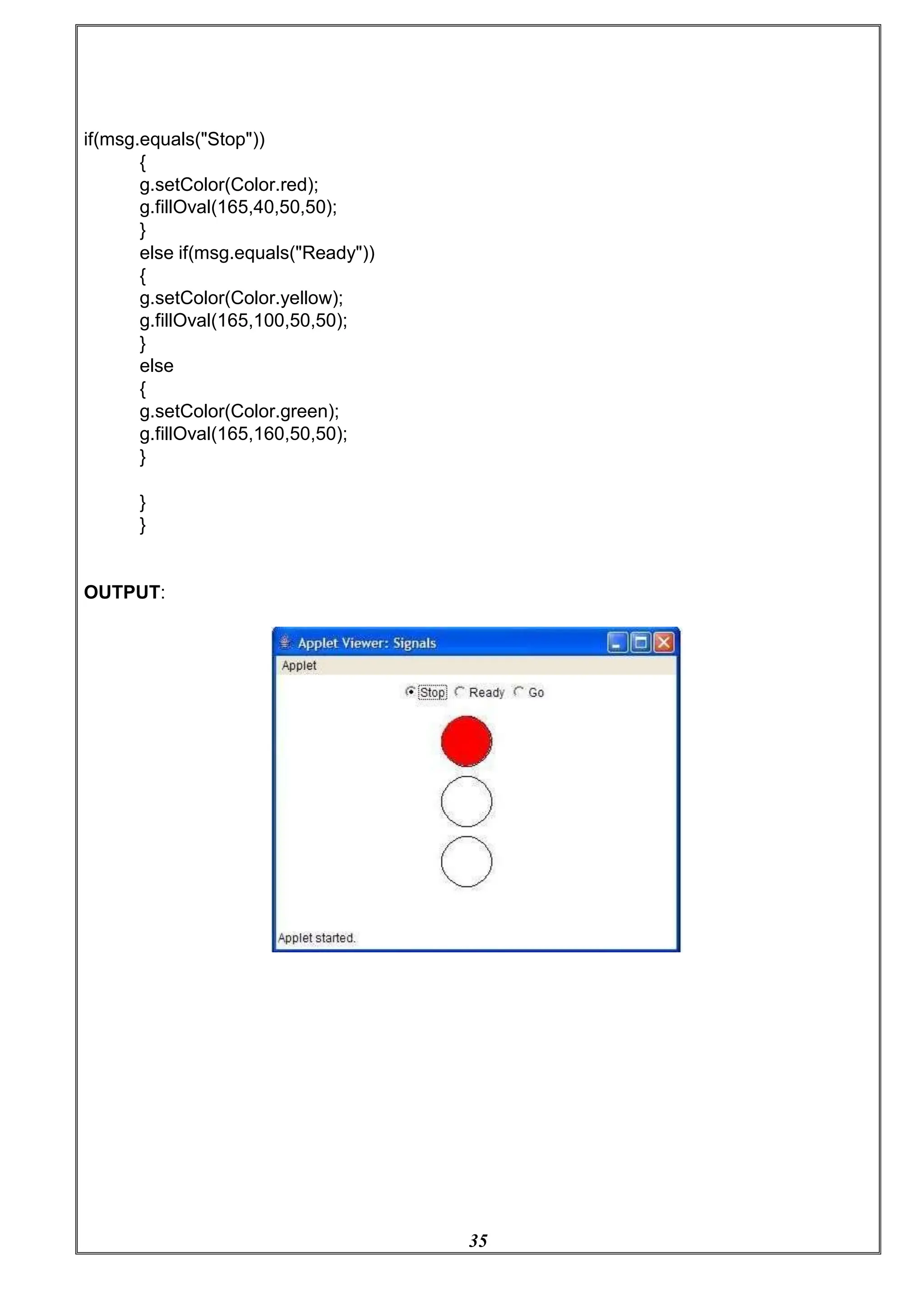 35
if(msg.equals("Stop"))
{
g.setColor(Color.red);
g.fillOval(165,40,50,50);
}
else if(msg.equals("Ready"))
{
g.setColor(Color.yellow);
g.fillOval(165,100,50,50);
}
else
{
g.setColor(Color.green);
g.fillOval(165,160,50,50);
}
}
}
OUTPUT:
 