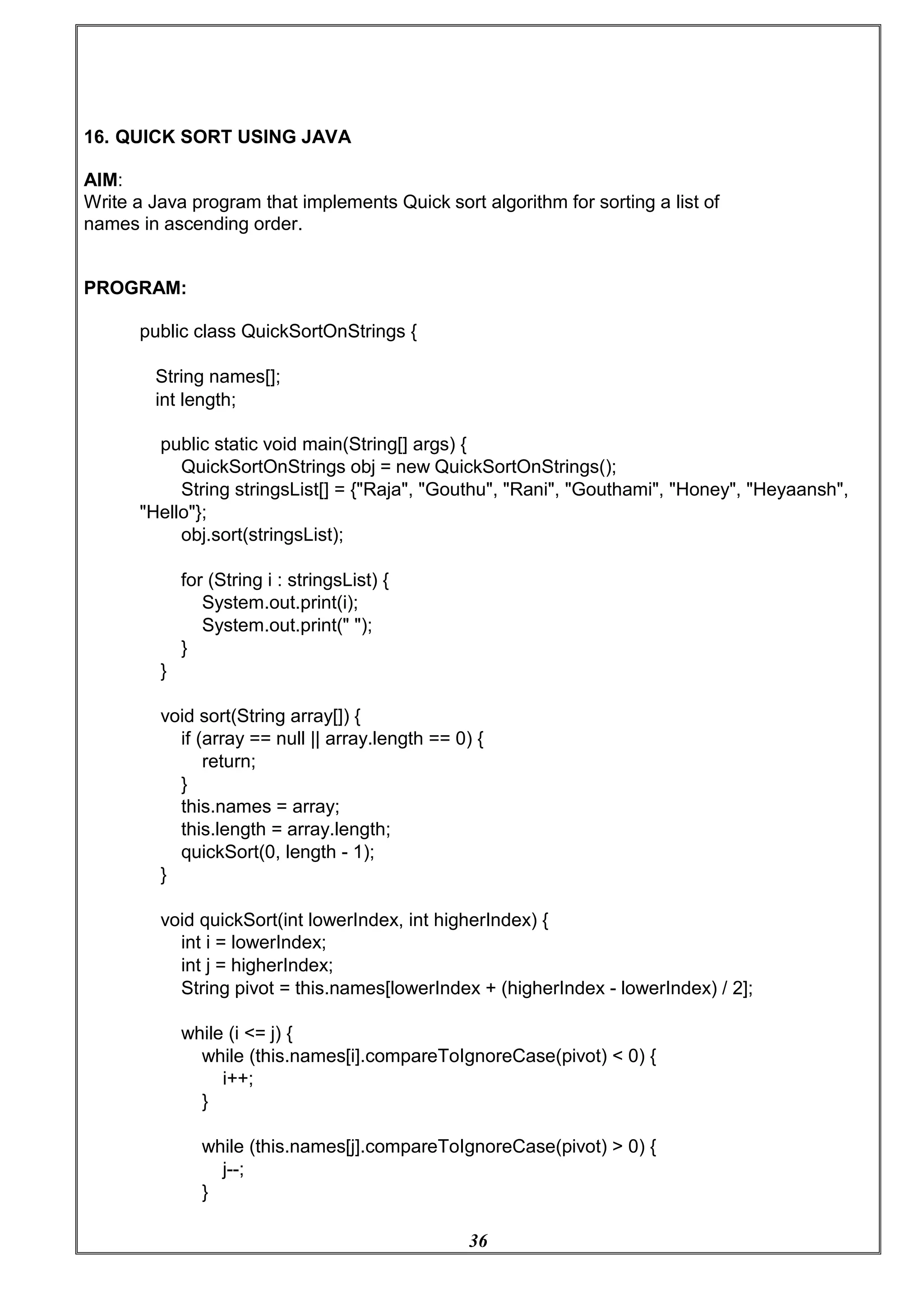 36
16. QUICK SORT USING JAVA
AIM:
Write a Java program that implements Quick sort algorithm for sorting a list of
names in ascending order.
PROGRAM:
public class QuickSortOnStrings {
String names[];
int length;
public static void main(String[] args) {
QuickSortOnStrings obj = new QuickSortOnStrings();
String stringsList[] = {"Raja", "Gouthu", "Rani", "Gouthami", "Honey", "Heyaansh",
"Hello"};
obj.sort(stringsList);
for (String i : stringsList) {
System.out.print(i);
System.out.print(" ");
}
}
void sort(String array[]) {
if (array == null || array.length == 0) {
return;
}
this.names = array;
this.length = array.length;
quickSort(0, length - 1);
}
void quickSort(int lowerIndex, int higherIndex) {
int i = lowerIndex;
int j = higherIndex;
String pivot = this.names[lowerIndex + (higherIndex - lowerIndex) / 2];
while (i <= j) {
while (this.names[i].compareToIgnoreCase(pivot) < 0) {
i++;
}
while (this.names[j].compareToIgnoreCase(pivot) > 0) {
j--;
}
 