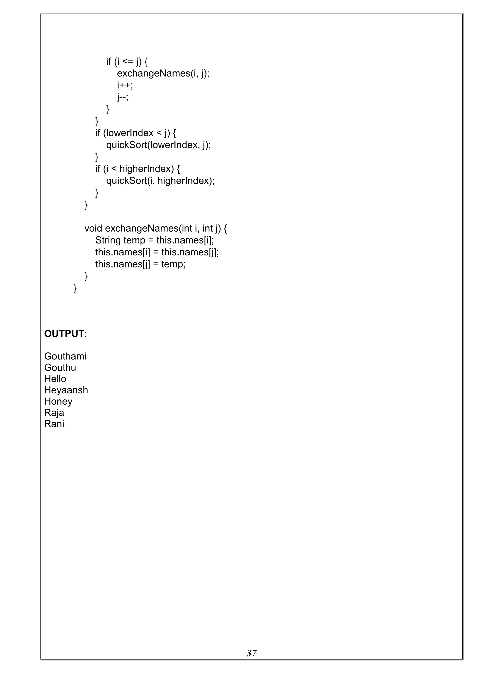 37
if (i <= j) {
exchangeNames(i, j);
i++;
j--;
}
}
if (lowerIndex < j) {
quickSort(lowerIndex, j);
}
if (i < higherIndex) {
quickSort(i, higherIndex);
}
}
void exchangeNames(int i, int j) {
String temp = this.names[i];
this.names[i] = this.names[j];
this.names[j] = temp;
}
}
OUTPUT:
Gouthami
Gouthu
Hello
Heyaansh
Honey
Raja
Rani
 