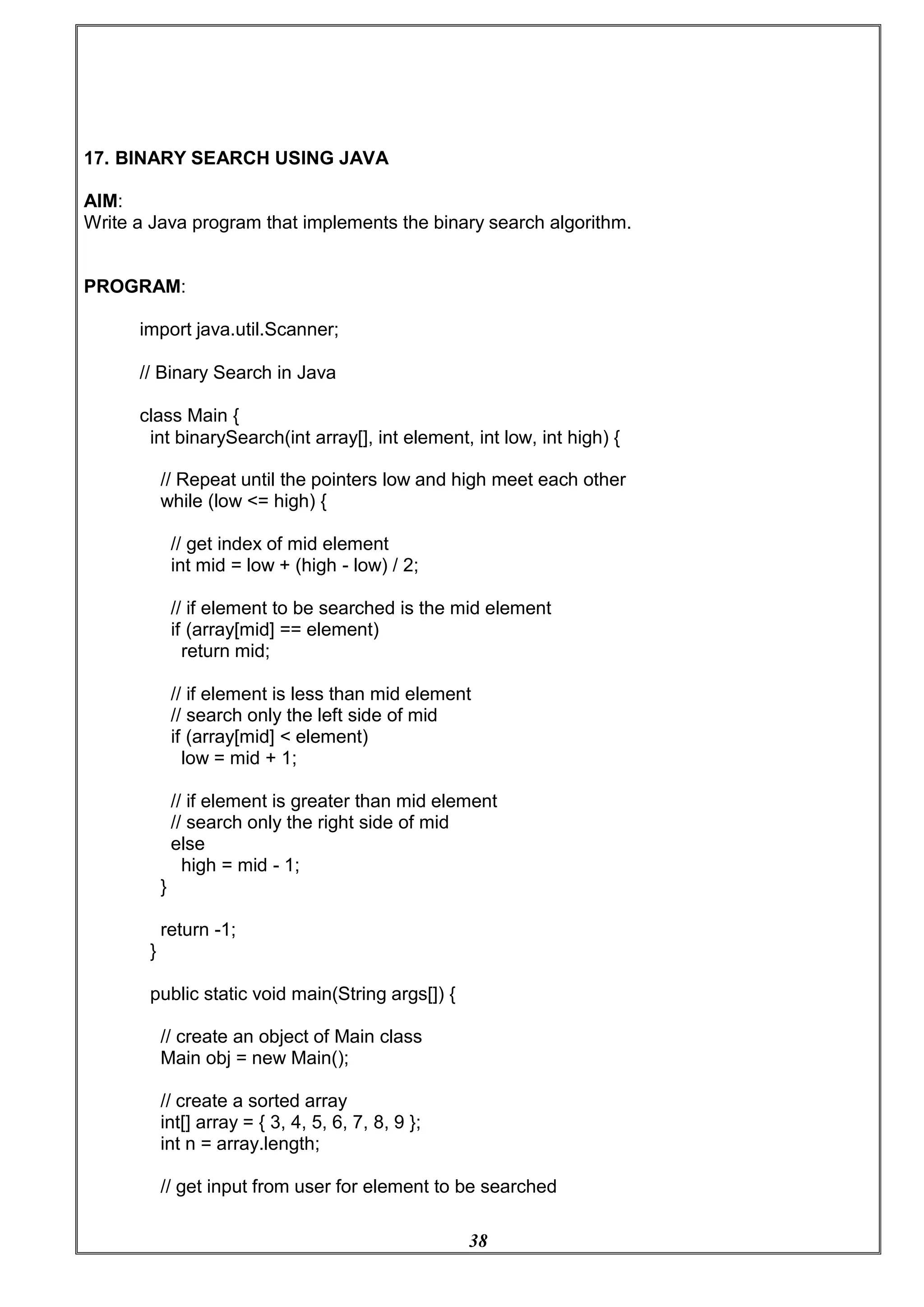 38
17. BINARY SEARCH USING JAVA
AIM:
Write a Java program that implements the binary search algorithm.
PROGRAM:
import java.util.Scanner;
// Binary Search in Java
class Main {
int binarySearch(int array[], int element, int low, int high) {
// Repeat until the pointers low and high meet each other
while (low <= high) {
// get index of mid element
int mid = low + (high - low) / 2;
// if element to be searched is the mid element
if (array[mid] == element)
return mid;
// if element is less than mid element
// search only the left side of mid
if (array[mid] < element)
low = mid + 1;
// if element is greater than mid element
// search only the right side of mid
else
high = mid - 1;
}
return -1;
}
public static void main(String args[]) {
// create an object of Main class
Main obj = new Main();
// create a sorted array
int[] array = { 3, 4, 5, 6, 7, 8, 9 };
int n = array.length;
// get input from user for element to be searched
 
