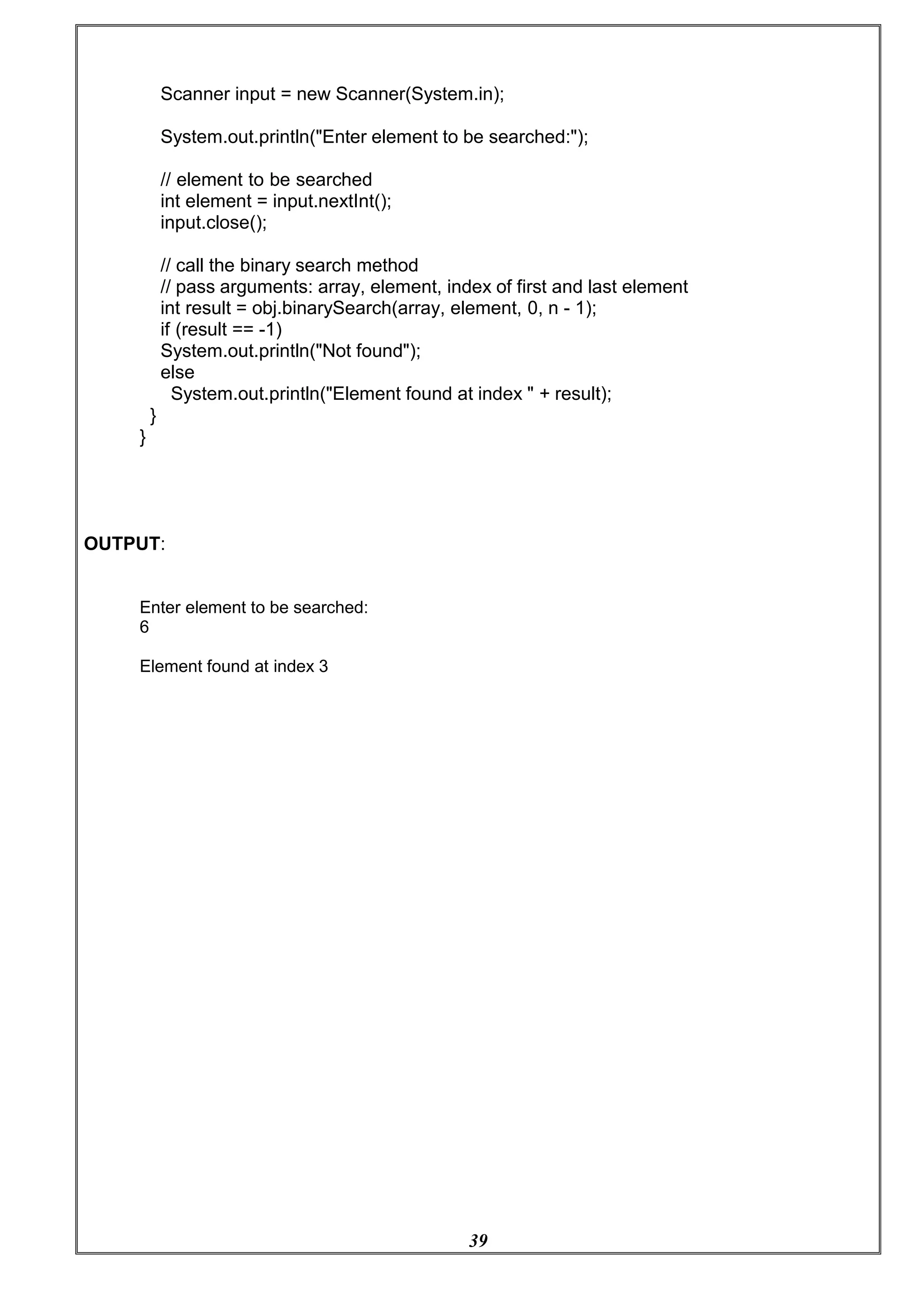 39
Scanner input = new Scanner(System.in);
System.out.println("Enter element to be searched:");
// element to be searched
int element = input.nextInt();
input.close();
// call the binary search method
// pass arguments: array, element, index of first and last element
int result = obj.binarySearch(array, element, 0, n - 1);
if (result == -1)
System.out.println("Not found");
else
System.out.println("Element found at index " + result);
}
}
OUTPUT:
Enter element to be searched:
6
Element found at index 3
 