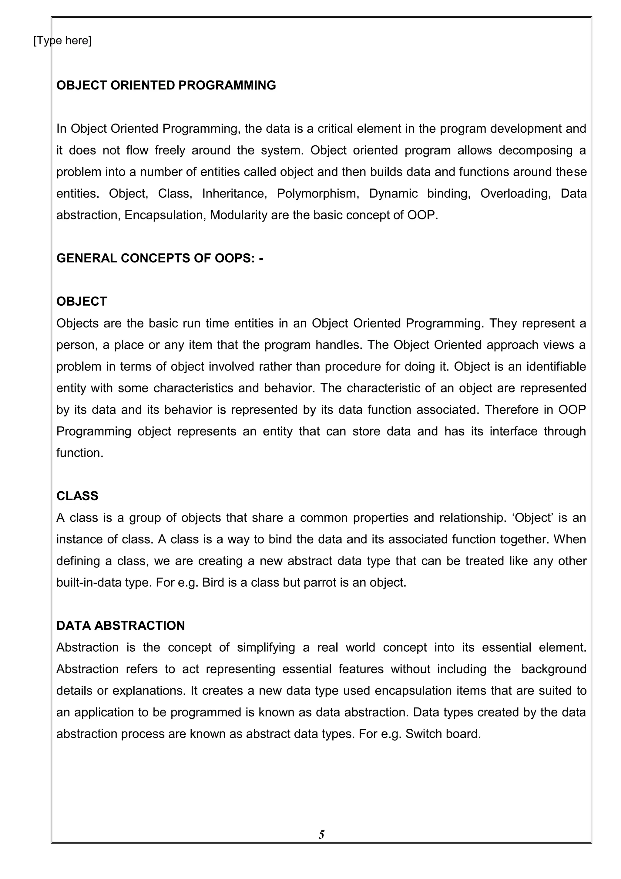 5
[Type here]
OBJECT ORIENTED PROGRAMMING
In Object Oriented Programming, the data is a critical element in the program development and
it does not flow freely around the system. Object oriented program allows decomposing a
problem into a number of entities called object and then builds data and functions around these
entities. Object, Class, Inheritance, Polymorphism, Dynamic binding, Overloading, Data
abstraction, Encapsulation, Modularity are the basic concept of OOP.
GENERAL CONCEPTS OF OOPS: -
OBJECT
Objects are the basic run time entities in an Object Oriented Programming. They represent a
person, a place or any item that the program handles. The Object Oriented approach views a
problem in terms of object involved rather than procedure for doing it. Object is an identifiable
entity with some characteristics and behavior. The characteristic of an object are represented
by its data and its behavior is represented by its data function associated. Therefore in OOP
Programming object represents an entity that can store data and has its interface through
function.
CLASS
A class is a group of objects that share a common properties and relationship. ‘Object’ is an
instance of class. A class is a way to bind the data and its associated function together. When
defining a class, we are creating a new abstract data type that can be treated like any other
built-in-data type. For e.g. Bird is a class but parrot is an object.
DATA ABSTRACTION
Abstraction is the concept of simplifying a real world concept into its essential element.
Abstraction refers to act representing essential features without including the background
details or explanations. It creates a new data type used encapsulation items that are suited to
an application to be programmed is known as data abstraction. Data types created by the data
abstraction process are known as abstract data types. For e.g. Switch board.
 