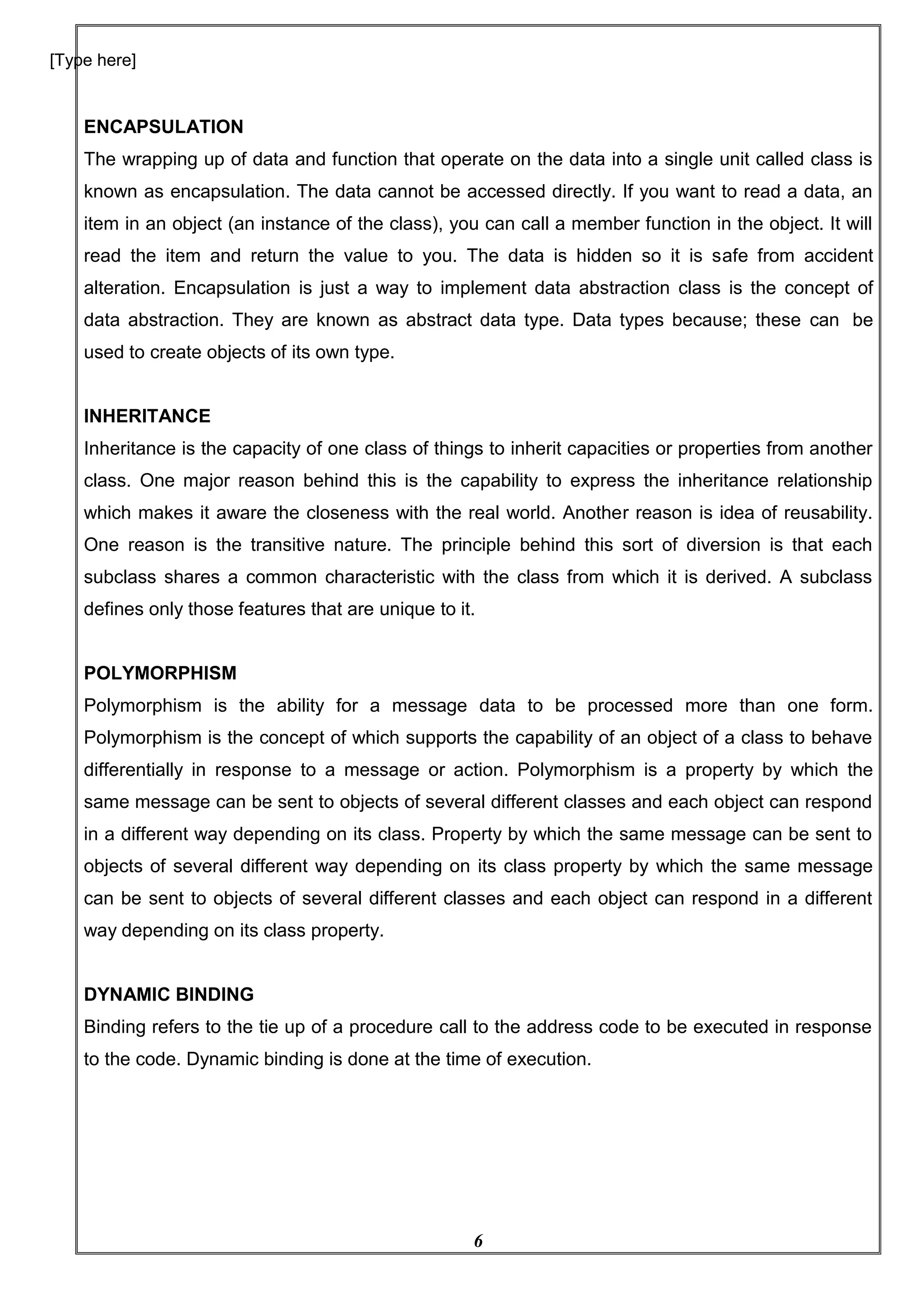6
[Type here]
ENCAPSULATION
The wrapping up of data and function that operate on the data into a single unit called class is
known as encapsulation. The data cannot be accessed directly. If you want to read a data, an
item in an object (an instance of the class), you can call a member function in the object. It will
read the item and return the value to you. The data is hidden so it is safe from accident
alteration. Encapsulation is just a way to implement data abstraction class is the concept of
data abstraction. They are known as abstract data type. Data types because; these can be
used to create objects of its own type.
INHERITANCE
Inheritance is the capacity of one class of things to inherit capacities or properties from another
class. One major reason behind this is the capability to express the inheritance relationship
which makes it aware the closeness with the real world. Another reason is idea of reusability.
One reason is the transitive nature. The principle behind this sort of diversion is that each
subclass shares a common characteristic with the class from which it is derived. A subclass
defines only those features that are unique to it.
POLYMORPHISM
Polymorphism is the ability for a message data to be processed more than one form.
Polymorphism is the concept of which supports the capability of an object of a class to behave
differentially in response to a message or action. Polymorphism is a property by which the
same message can be sent to objects of several different classes and each object can respond
in a different way depending on its class. Property by which the same message can be sent to
objects of several different way depending on its class property by which the same message
can be sent to objects of several different classes and each object can respond in a different
way depending on its class property.
DYNAMIC BINDING
Binding refers to the tie up of a procedure call to the address code to be executed in response
to the code. Dynamic binding is done at the time of execution.
 