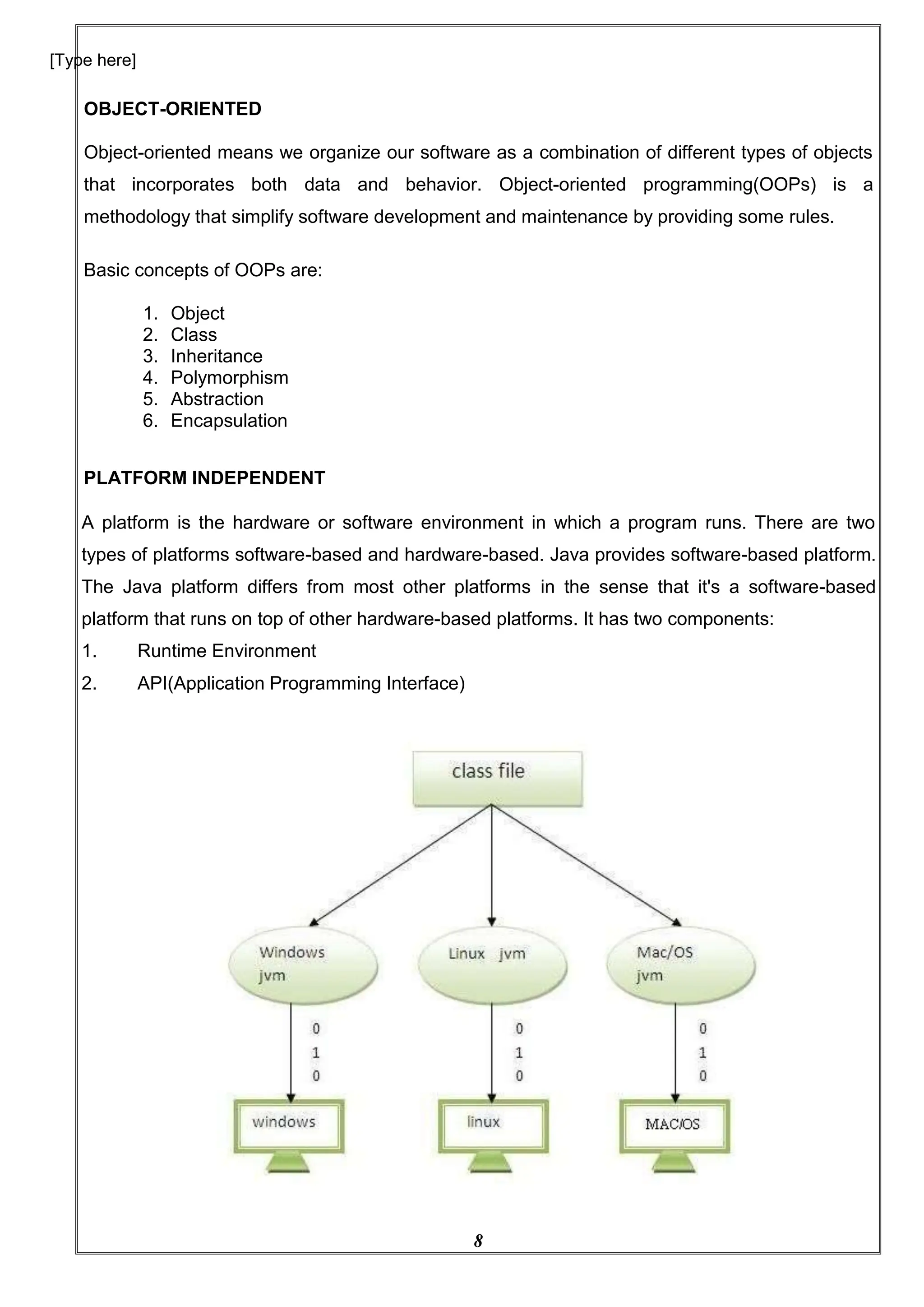 8
[Type here]
OBJECT-ORIENTED
Object-oriented means we organize our software as a combination of different types of objects
that incorporates both data and behavior. Object-oriented programming(OOPs) is a
methodology that simplify software development and maintenance by providing some rules.
Basic concepts of OOPs are:
1. Object
2. Class
3. Inheritance
4. Polymorphism
5. Abstraction
6. Encapsulation
PLATFORM INDEPENDENT
A platform is the hardware or software environment in which a program runs. There are two
types of platforms software-based and hardware-based. Java provides software-based platform.
The Java platform differs from most other platforms in the sense that it's a software-based
platform that runs on top of other hardware-based platforms. It has two components:
1. Runtime Environment
2. API(Application Programming Interface)
 
