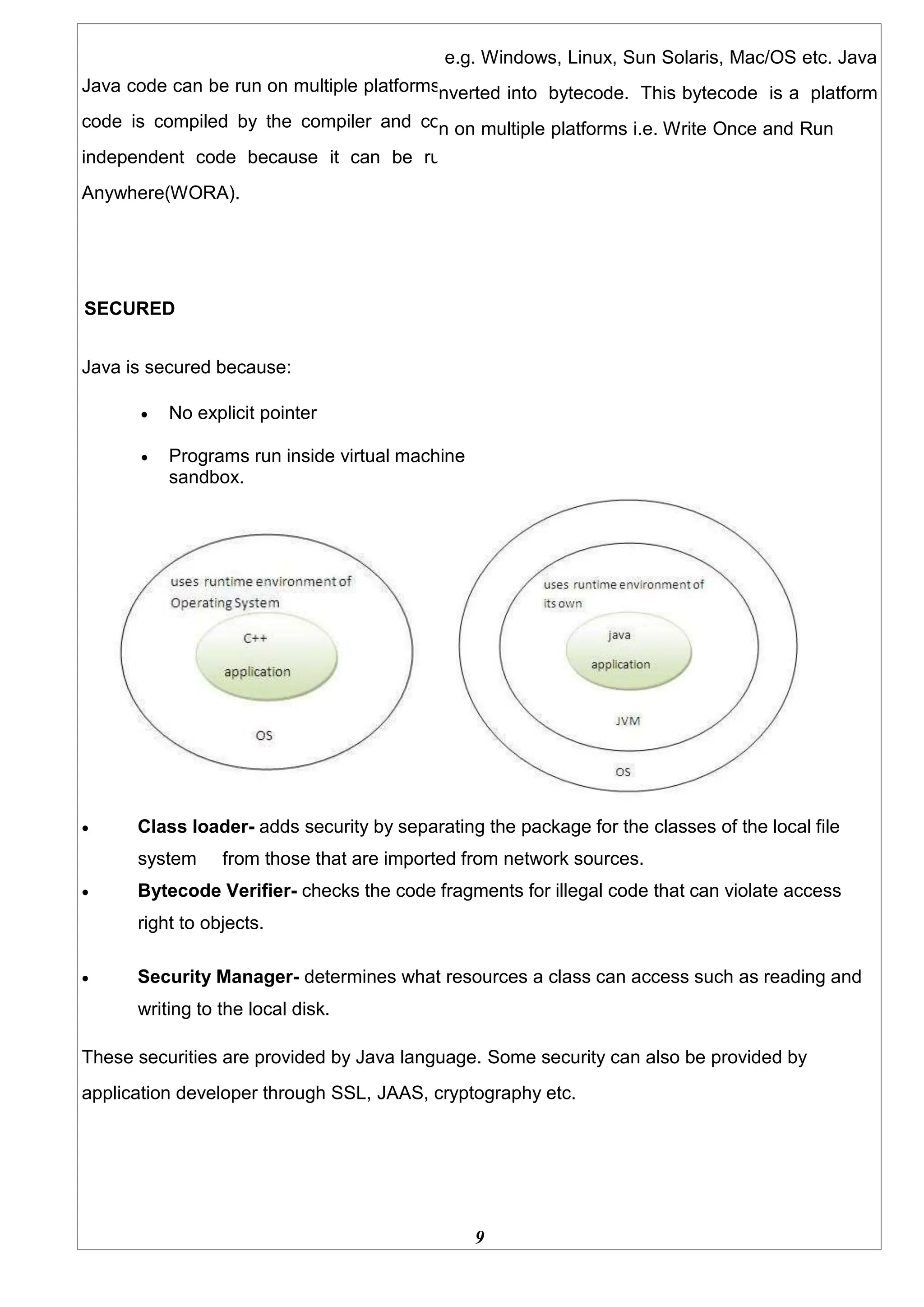 Java code can be run on multiple platforms
code is compiled by the compiler and co
independent code because it can be ru
Anywhere(WORA).
SECURED
Java is secured because:
e.g. Windows, Linux, Sun Solaris, Mac/OS etc. Java
nverted into bytecode. This bytecode is a platform
n on multiple platforms i.e. Write Once and Run
 No explicit pointer
 Programs run inside virtual machine
sandbox.
 Class loader- adds security by separating the package for the classes of the local file
system from those that are imported from network sources.
 Bytecode Verifier- checks the code fragments for illegal code that can violate access
right to objects.
 Security Manager- determines what resources a class can access such as reading and
writing to the local disk.
These securities are provided by Java language. Some security can also be provided by
application developer through SSL, JAAS, cryptography etc.
9
 