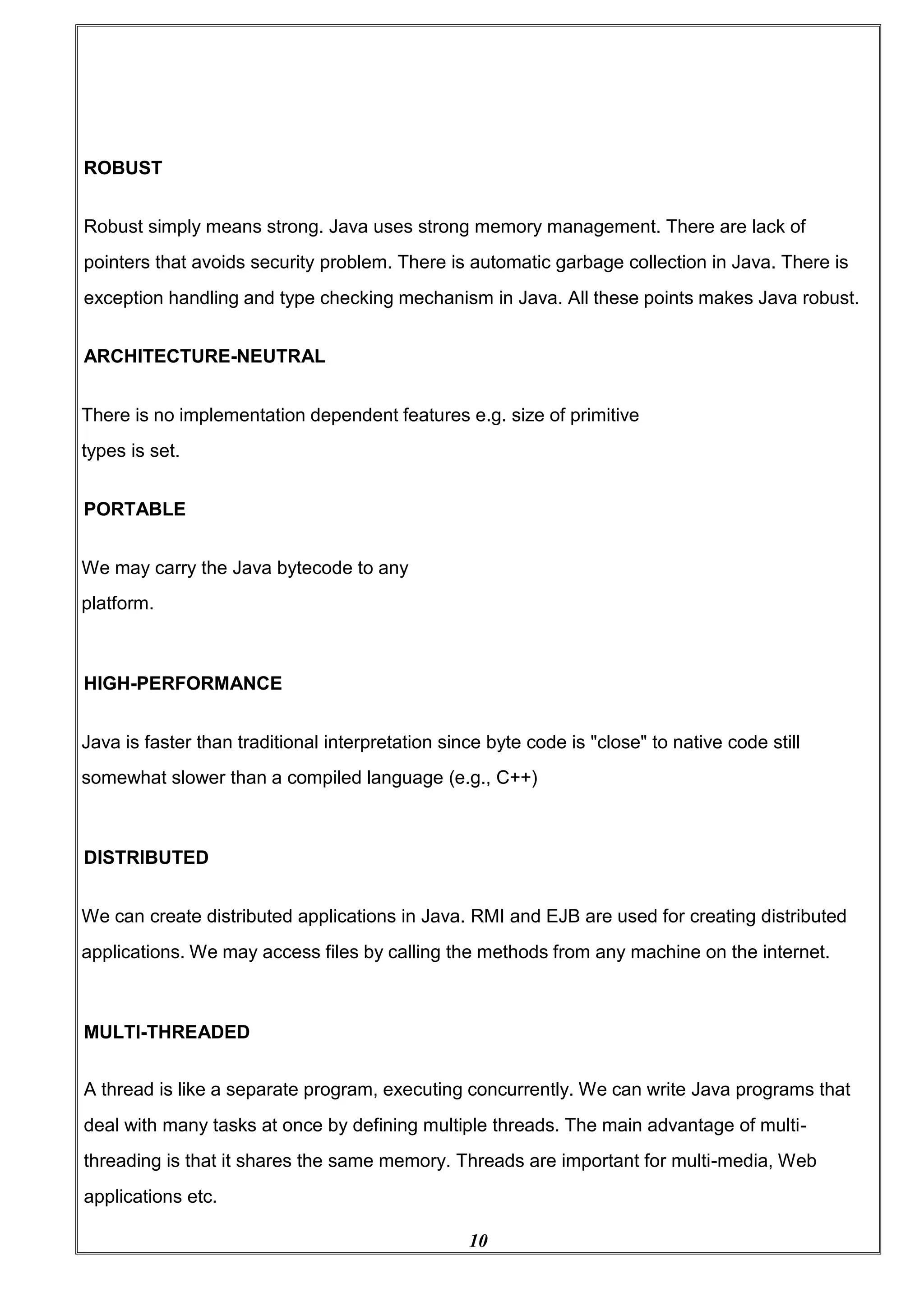 10
ROBUST
Robust simply means strong. Java uses strong memory management. There are lack of
pointers that avoids security problem. There is automatic garbage collection in Java. There is
exception handling and type checking mechanism in Java. All these points makes Java robust.
ARCHITECTURE-NEUTRAL
There is no implementation dependent features e.g. size of primitive
types is set.
PORTABLE
We may carry the Java bytecode to any
platform.
HIGH-PERFORMANCE
Java is faster than traditional interpretation since byte code is "close" to native code still
somewhat slower than a compiled language (e.g., C++)
DISTRIBUTED
We can create distributed applications in Java. RMI and EJB are used for creating distributed
applications. We may access files by calling the methods from any machine on the internet.
MULTI-THREADED
A thread is like a separate program, executing concurrently. We can write Java programs that
deal with many tasks at once by defining multiple threads. The main advantage of multi-
threading is that it shares the same memory. Threads are important for multi-media, Web
applications etc.
 