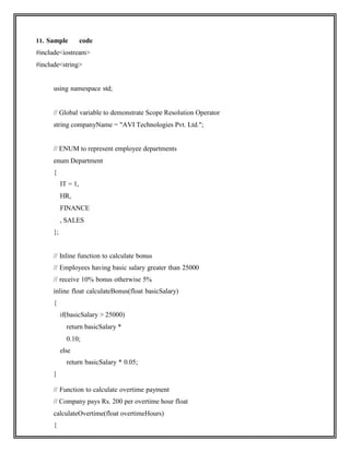 11. Sample code
#include<iostream>
#include<string>
using namespace std;
// Global variable to demonstrate Scope Resolution Operator
string companyName = "AVI Technologies Pvt. Ltd.";
// ENUM to represent employee departments
enum Department
{
IT = 1,
HR,
FINANCE
, SALES
};
// Inline function to calculate bonus
// Employees having basic salary greater than 25000
// receive 10% bonus otherwise 5%
inline float calculateBonus(float basicSalary)
{
if(basicSalary > 25000)
return basicSalary *
0.10;
else
return basicSalary * 0.05;
}
// Function to calculate overtime payment
// Company pays Rs. 200 per overtime hour float
calculateOvertime(float overtimeHours)
{
 