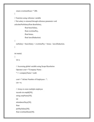 return overtimeHours * 200;
}
// Function using reference variable
// Net salary is returned through reference parameter void
calculateNetSalary(float &netSalary,
float basicSalary,
float overtimePay,
float bonus,
float leaveDeduction)
{
netSalary = basicSalary + overtimePay + bonus - leaveDeduction;
}
int main()
{
int n;
// Accessing global variable using Scope Resolution
Operator cout<<"Company Name :
"<<::companyName<<endl;
cout<<"nEnter Number of Employees : ";
cin>>n;
// Arrays to store multiple employee
records int empId[50];
string empName[50];
int
attendanceDays[50];
float
perDaySalary[50];
float overtimeHours[50];
 