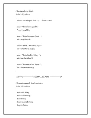 // Input employee details
for(int i=0;i<n;i++)
{
cout<<"nEmployee "<<i+1<<" Details"<<endl;
cout<<"Enter Employee ID :
"; cin>>empId[i];
cout<<"Enter Employee Name : ";
cin>>empName[i];
cout<<"Enter Attendance Days : ";
cin>>attendanceDays[i];
cout<<"Enter Per Day Salary : ";
cin>>perDaySalary[i];
cout<<"Enter Overtime Hours : ";
cin>>overtimeHours[i];
}
cout<<"n========== PAYROLL REPORT ==========n";
// Processing payroll for all employees
for(int i=0;i<n;i++)
{
float basicSalary;
float overtimePay;
float bonus;
float leaveDeduction;
float netSalary;
 