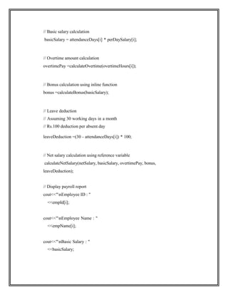 // Basic salary calculation
basicSalary = attendanceDays[i] * perDaySalary[i];
// Overtime amount calculation
overtimePay =calculateOvertime(overtimeHours[i]);
// Bonus calculation using inline function
bonus =calculateBonus(basicSalary);
// Leave deduction
// Assuming 30 working days in a month
// Rs.100 deduction per absent day
leaveDeduction =(30 - attendanceDays[i]) * 100;
// Net salary calculation using reference variable
calculateNetSalary(netSalary, basicSalary, overtimePay, bonus,
leaveDeduction);
// Display payroll report
cout<<"nEmployee ID : "
<<empId[i];
cout<<"nEmployee Name : "
<<empName[i];
cout<<"nBasic Salary : "
<<basicSalary;
 