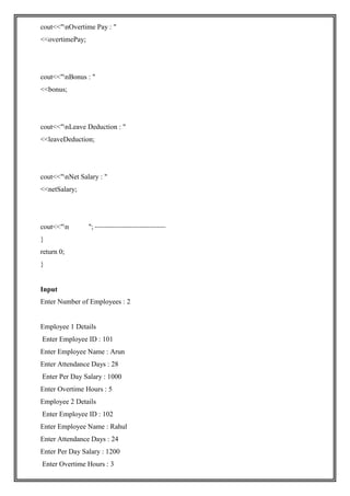 cout<<"nOvertime Pay : "
<<overtimePay;
cout<<"nBonus : "
<<bonus;
cout<<"nLeave Deduction : "
<<leaveDeduction;
cout<<"nNet Salary : "
<<netSalary;
cout<<"n ";
}
return 0;
}
Input
Enter Number of Employees : 2
Employee 1 Details
Enter Employee ID : 101
Enter Employee Name : Arun
Enter Attendance Days : 28
Enter Per Day Salary : 1000
Enter Overtime Hours : 5
Employee 2 Details
Enter Employee ID : 102
Enter Employee Name : Rahul
Enter Attendance Days : 24
Enter Per Day Salary : 1200
Enter Overtime Hours : 3
 