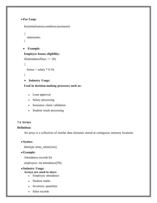  For Loop:
for(initialization;condition;increment)
{
statements;
}
 Example:
Employee bonus eligibility:
if(attendanceDays >= 26)
{
bonus = salary * 0.10;
}
 Industry Usage:
Used in decision-making processes such as:
 Loan approval
 Salary processing
 Insurance claim validation
 Student result processing
7.4 Arrays
Definition:
An array is a collection of similar data elements stored at contiguous memory locations.
 Syntax:
datatype array_name[size];
 Example:
Attendance records for
employees: int attendance[50];
 Industry Usage:
Arrays are used to store:
 Employee attendance
 Student marks
 Inventory quantities
 Sales records
 