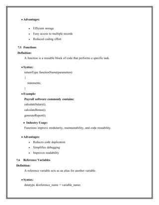  Advantages:
 Efficient storage
 Easy access to multiple records
 Reduced coding effort
7.5 Functions
Definition:
A function is a reusable block of code that performs a specific task.
 Syntax:
returnType functionName(parameters)
{
statements;
}
 Example:
Payroll software commonly contains:
calculateSalary();
calculateBonus();
generateReport();
 Industry Usage:
Functions improve modularity, maintainability, and code reusability.
 Advantages:
 Reduces code duplication
 Simplifies debugging
 Improves readability
7.6 Reference Variables
Definition:
A reference variable acts as an alias for another variable.
 Syntax:
datatype &reference_name = variable_name;
 