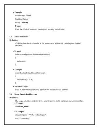  Example:
float salary = 25000;
float &netSalary =
salary; Industry
Usage:
Used for efficient parameter passing and memory optimization.
7.7 Inline Functions
Definition:
An inline function is expanded at the point where it is called, reducing function call
overhead.
 Syntax:
inline returnType functionName(parameters)
{
statements;
}
 Example:
inline float calculateBonus(float salary)
{
return salary * 0.10;
}
 Industry Usage:
Used in performance-sensitive applications and embedded systems.
7.8 Scope Resolution Operator
Definition:
The scope resolution operator (::) is used to access global variables and class members.
 Syntax:
::variable_name
 Example:
string company = "ABC Technologies";
cout<<::company;
 