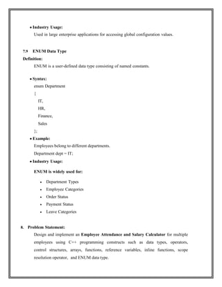  Industry Usage:
Used in large enterprise applications for accessing global configuration values.
7.9 ENUM Data Type
Definition:
ENUM is a user-defined data type consisting of named constants.
 Syntax:
enum Department
{
IT,
HR,
Finance,
Sales
};
 Example:
Employees belong to different departments.
Department dept = IT;
 Industry Usage:
ENUM is widely used for:
 Department Types
 Employee Categories
 Order Status
 Payment Status
 Leave Categories
8. Problem Statement:
Design and implement an Employee Attendance and Salary Calculator for multiple
employees using C++ programming constructs such as data types, operators,
control structures, arrays, functions, reference variables, inline functions, scope
resolution operator, and ENUM data type.
 