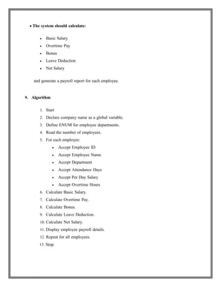  The system should calculate:
 Basic Salary
 Overtime Pay
 Bonus
 Leave Deduction
 Net Salary
and generate a payroll report for each employee.
9. Algorithm
1. Start
2. Declare company name as a global variable.
3. Define ENUM for employee departments.
4. Read the number of employees.
5. For each employee:
 Accept Employee ID
 Accept Employee Name
 Accept Department
 Accept Attendance Days
 Accept Per Day Salary
 Accept Overtime Hours
6. Calculate Basic Salary.
7. Calculate Overtime Pay.
8. Calculate Bonus.
9. Calculate Leave Deduction.
10. Calculate Net Salary.
11. Display employee payroll details.
12. Repeat for all employees.
13. Stop.
 