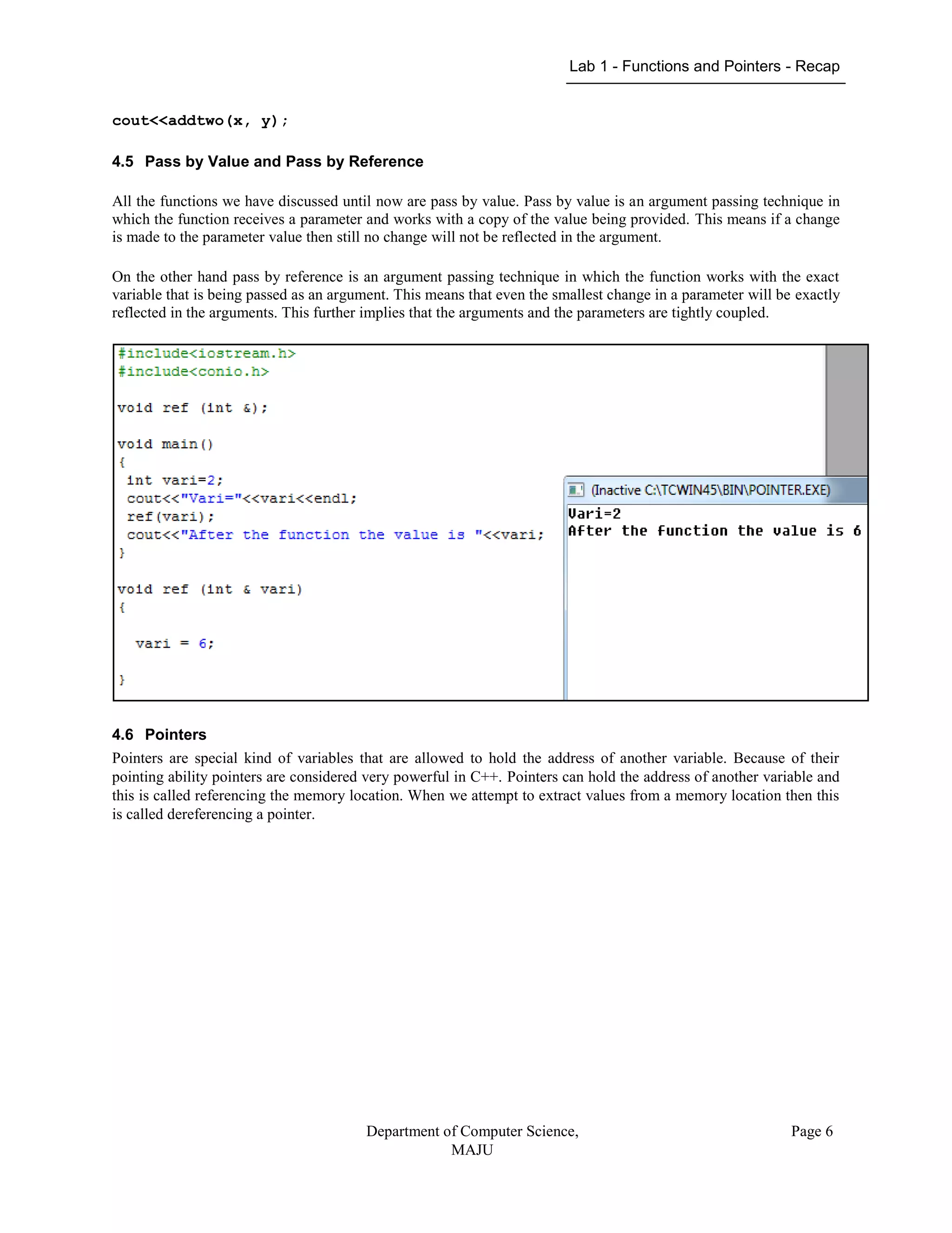 Lab 1 - Functions and Pointers - Recap
Department of Computer Science,
MAJU
Page 6
cout<<addtwo(x, y);
4.5 Pass by Value and Pass by Reference
All the functions we have discussed until now are pass by value. Pass by value is an argument passing technique in
which the function receives a parameter and works with a copy of the value being provided. This means if a change
is made to the parameter value then still no change will not be reflected in the argument.
On the other hand pass by reference is an argument passing technique in which the function works with the exact
variable that is being passed as an argument. This means that even the smallest change in a parameter will be exactly
reflected in the arguments. This further implies that the arguments and the parameters are tightly coupled.
4.6 Pointers
Pointers are special kind of variables that are allowed to hold the address of another variable. Because of their
pointing ability pointers are considered very powerful in C++. Pointers can hold the address of another variable and
this is called referencing the memory location. When we attempt to extract values from a memory location then this
is called dereferencing a pointer.
 
