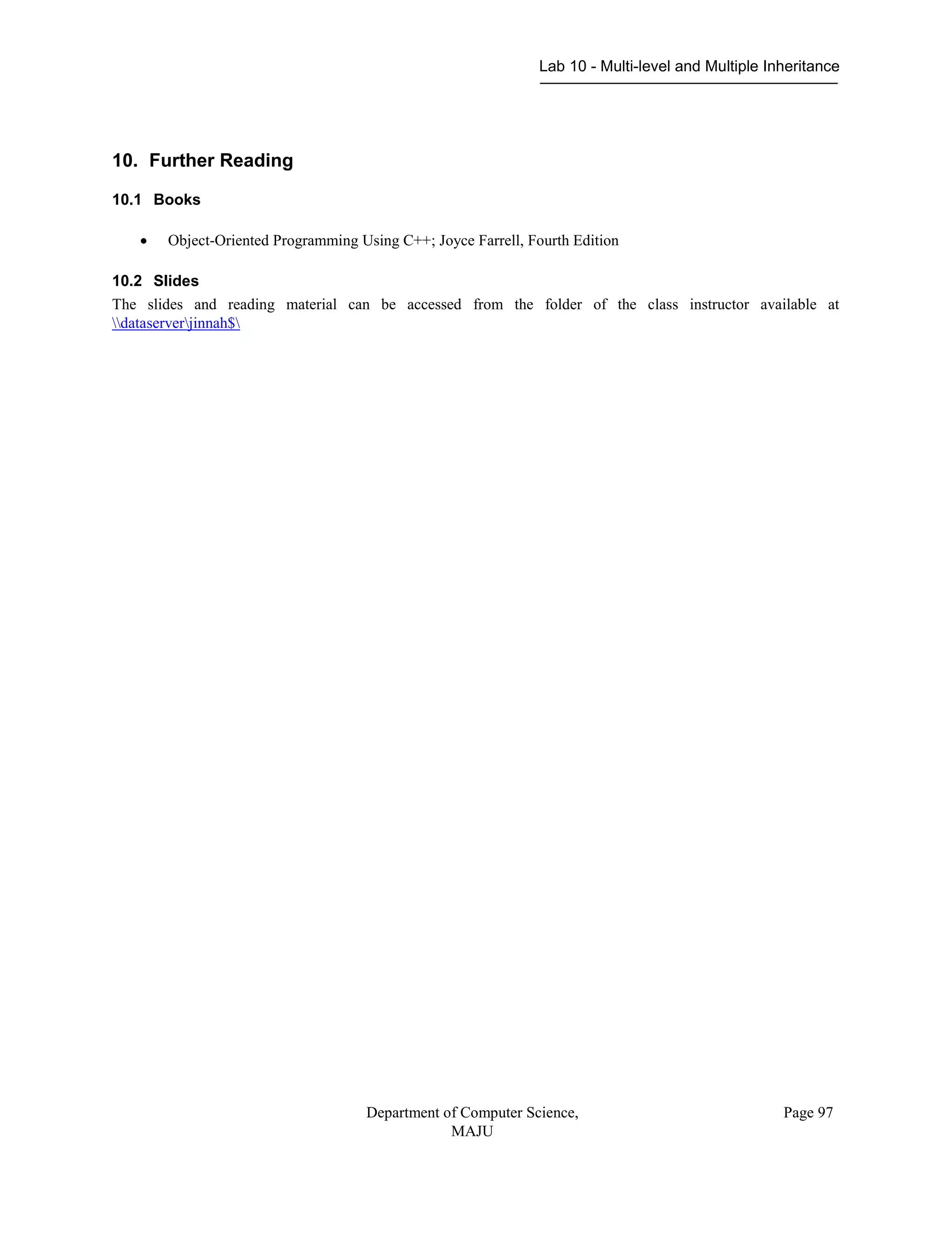 Lab 10 - Multi-level and Multiple Inheritance
Department of Computer Science,
MAJU
Page 97
10. Further Reading
10.1 Books
 Object-Oriented Programming Using C++; Joyce Farrell, Fourth Edition
10.2 Slides
The slides and reading material can be accessed from the folder of the class instructor available at
dataserverjinnah$
 
