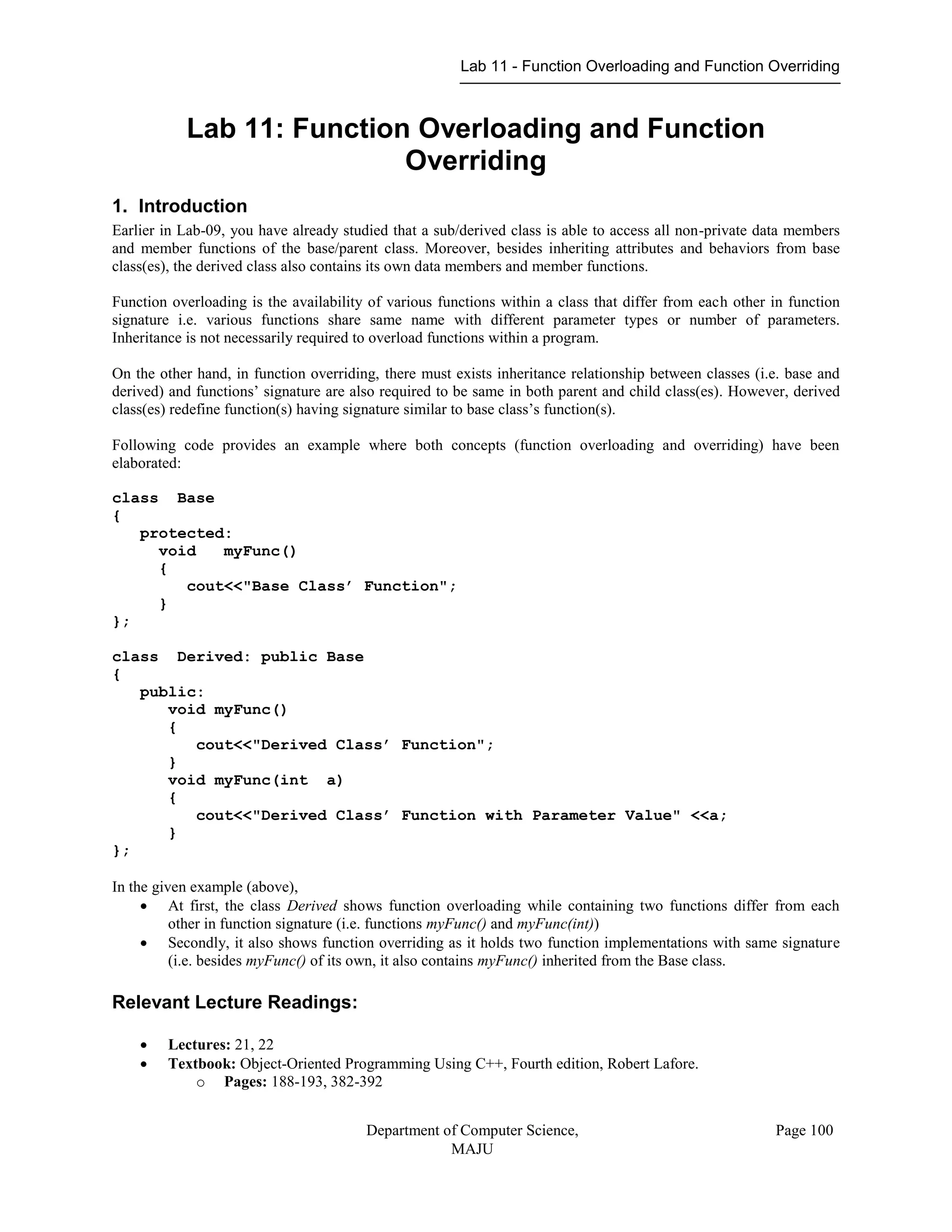 Lab 11 - Function Overloading and Function Overriding
Department of Computer Science,
MAJU
Page 100
Lab 11: Function Overloading and Function
Overriding
1. Introduction
Earlier in Lab-09, you have already studied that a sub/derived class is able to access all non-private data members
and member functions of the base/parent class. Moreover, besides inheriting attributes and behaviors from base
class(es), the derived class also contains its own data members and member functions.
Function overloading is the availability of various functions within a class that differ from each other in function
signature i.e. various functions share same name with different parameter types or number of parameters.
Inheritance is not necessarily required to overload functions within a program.
On the other hand, in function overriding, there must exists inheritance relationship between classes (i.e. base and
derived) and functions’ signature are also required to be same in both parent and child class(es). However, derived
class(es) redefine function(s) having signature similar to base class’s function(s).
Following code provides an example where both concepts (function overloading and overriding) have been
elaborated:
class Base
{
protected:
void myFunc()
{
cout<<"Base Class’ Function";
}
};
class Derived: public Base
{
public:
void myFunc()
{
cout<<"Derived Class’ Function";
}
void myFunc(int a)
{
cout<<"Derived Class’ Function with Parameter Value" <<a;
}
};
In the given example (above),
 At first, the class Derived shows function overloading while containing two functions differ from each
other in function signature (i.e. functions myFunc() and myFunc(int))
 Secondly, it also shows function overriding as it holds two function implementations with same signature
(i.e. besides myFunc() of its own, it also contains myFunc() inherited from the Base class.
Relevant Lecture Readings:
 Lectures: 21, 22
 Textbook: Object-Oriented Programming Using C++, Fourth edition, Robert Lafore.
o Pages: 188-193, 382-392
 
