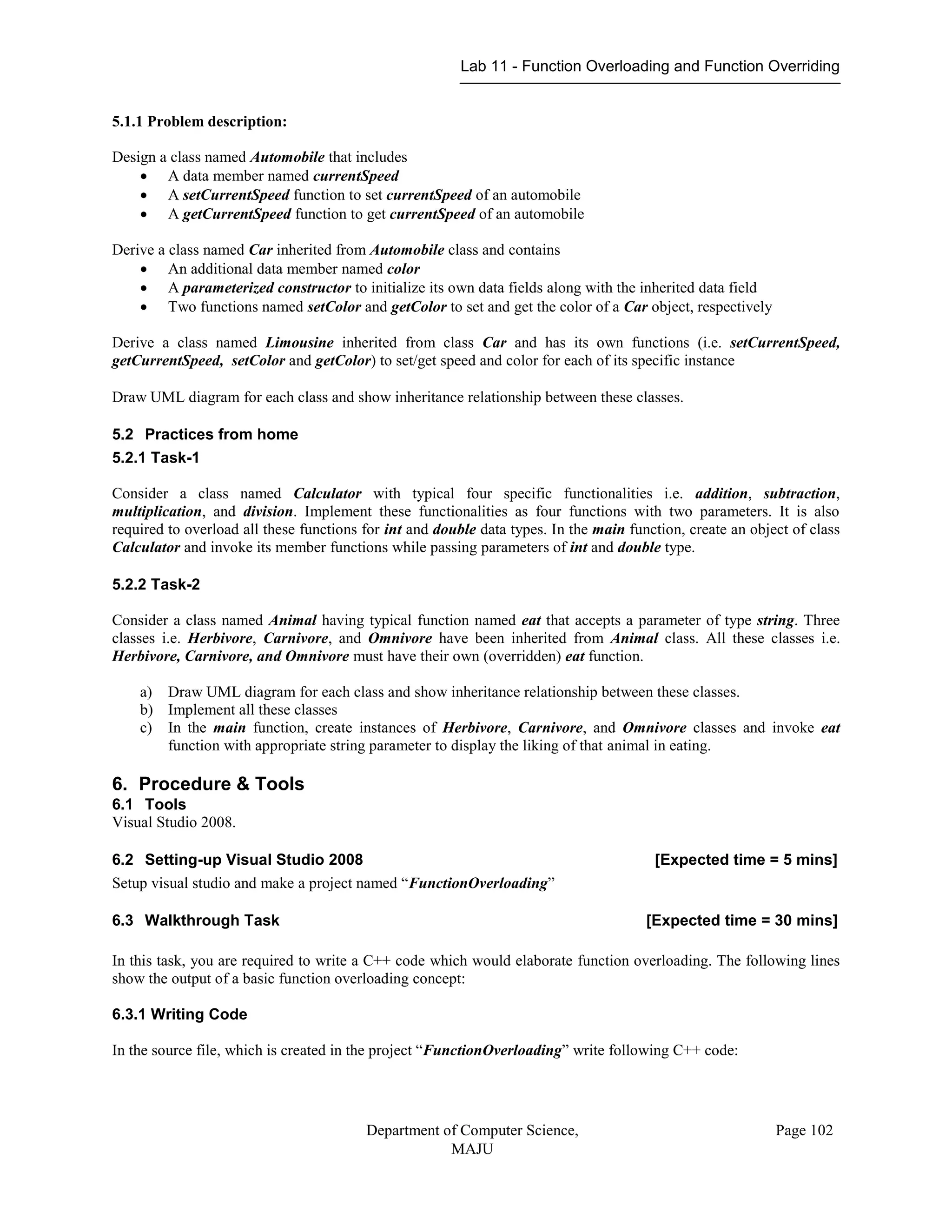Lab 11 - Function Overloading and Function Overriding
Department of Computer Science,
MAJU
Page 102
5.1.1 Problem description:
Design a class named Automobile that includes
 A data member named currentSpeed
 A setCurrentSpeed function to set currentSpeed of an automobile
 A getCurrentSpeed function to get currentSpeed of an automobile
Derive a class named Car inherited from Automobile class and contains
 An additional data member named color
 A parameterized constructor to initialize its own data fields along with the inherited data field
 Two functions named setColor and getColor to set and get the color of a Car object, respectively
Derive a class named Limousine inherited from class Car and has its own functions (i.e. setCurrentSpeed,
getCurrentSpeed, setColor and getColor) to set/get speed and color for each of its specific instance
Draw UML diagram for each class and show inheritance relationship between these classes.
5.2 Practices from home
5.2.1 Task-1
Consider a class named Calculator with typical four specific functionalities i.e. addition, subtraction,
multiplication, and division. Implement these functionalities as four functions with two parameters. It is also
required to overload all these functions for int and double data types. In the main function, create an object of class
Calculator and invoke its member functions while passing parameters of int and double type.
5.2.2 Task-2
Consider a class named Animal having typical function named eat that accepts a parameter of type string. Three
classes i.e. Herbivore, Carnivore, and Omnivore have been inherited from Animal class. All these classes i.e.
Herbivore, Carnivore, and Omnivore must have their own (overridden) eat function.
a) Draw UML diagram for each class and show inheritance relationship between these classes.
b) Implement all these classes
c) In the main function, create instances of Herbivore, Carnivore, and Omnivore classes and invoke eat
function with appropriate string parameter to display the liking of that animal in eating.
6. Procedure & Tools
6.1 Tools
Visual Studio 2008.
6.2 Setting-up Visual Studio 2008 [Expected time = 5 mins]
Setup visual studio and make a project named “FunctionOverloading”
6.3 Walkthrough Task [Expected time = 30 mins]
In this task, you are required to write a C++ code which would elaborate function overloading. The following lines
show the output of a basic function overloading concept:
6.3.1 Writing Code
In the source file, which is created in the project “FunctionOverloading” write following C++ code:
 