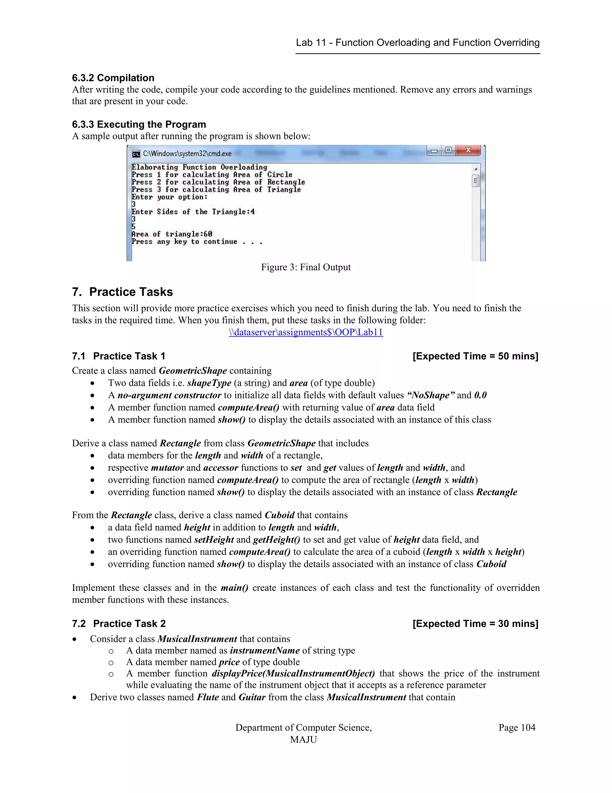 Lab 11 - Function Overloading and Function Overriding
Department of Computer Science,
MAJU
Page 104
6.3.2 Compilation
After writing the code, compile your code according to the guidelines mentioned. Remove any errors and warnings
that are present in your code.
6.3.3 Executing the Program
A sample output after running the program is shown below:
Figure 3: Final Output
7. Practice Tasks
This section will provide more practice exercises which you need to finish during the lab. You need to finish the
tasks in the required time. When you finish them, put these tasks in the following folder:
dataserverassignments$OOPLab11
7.1 Practice Task 1 [Expected Time = 50 mins]
Create a class named GeometricShape containing
 Two data fields i.e. shapeType (a string) and area (of type double)
 A no-argument constructor to initialize all data fields with default values “NoShape” and 0.0
 A member function named computeArea() with returning value of area data field
 A member function named show() to display the details associated with an instance of this class
Derive a class named Rectangle from class GeometricShape that includes
 data members for the length and width of a rectangle,
 respective mutator and accessor functions to set and get values of length and width, and
 overriding function named computeArea() to compute the area of rectangle (length x width)
 overriding function named show() to display the details associated with an instance of class Rectangle
From the Rectangle class, derive a class named Cuboid that contains
 a data field named height in addition to length and width,
 two functions named setHeight and getHeight() to set and get value of height data field, and
 an overriding function named computeArea() to calculate the area of a cuboid (length x width x height)
 overriding function named show() to display the details associated with an instance of class Cuboid
Implement these classes and in the main() create instances of each class and test the functionality of overridden
member functions with these instances.
7.2 Practice Task 2 [Expected Time = 30 mins]
 Consider a class MusicalInstrument that contains
o A data member named as instrumentName of string type
o A data member named price of type double
o A member function displayPrice(MusicalInstrumentObject) that shows the price of the instrument
while evaluating the name of the instrument object that it accepts as a reference parameter
 Derive two classes named Flute and Guitar from the class MusicalInstrument that contain
 