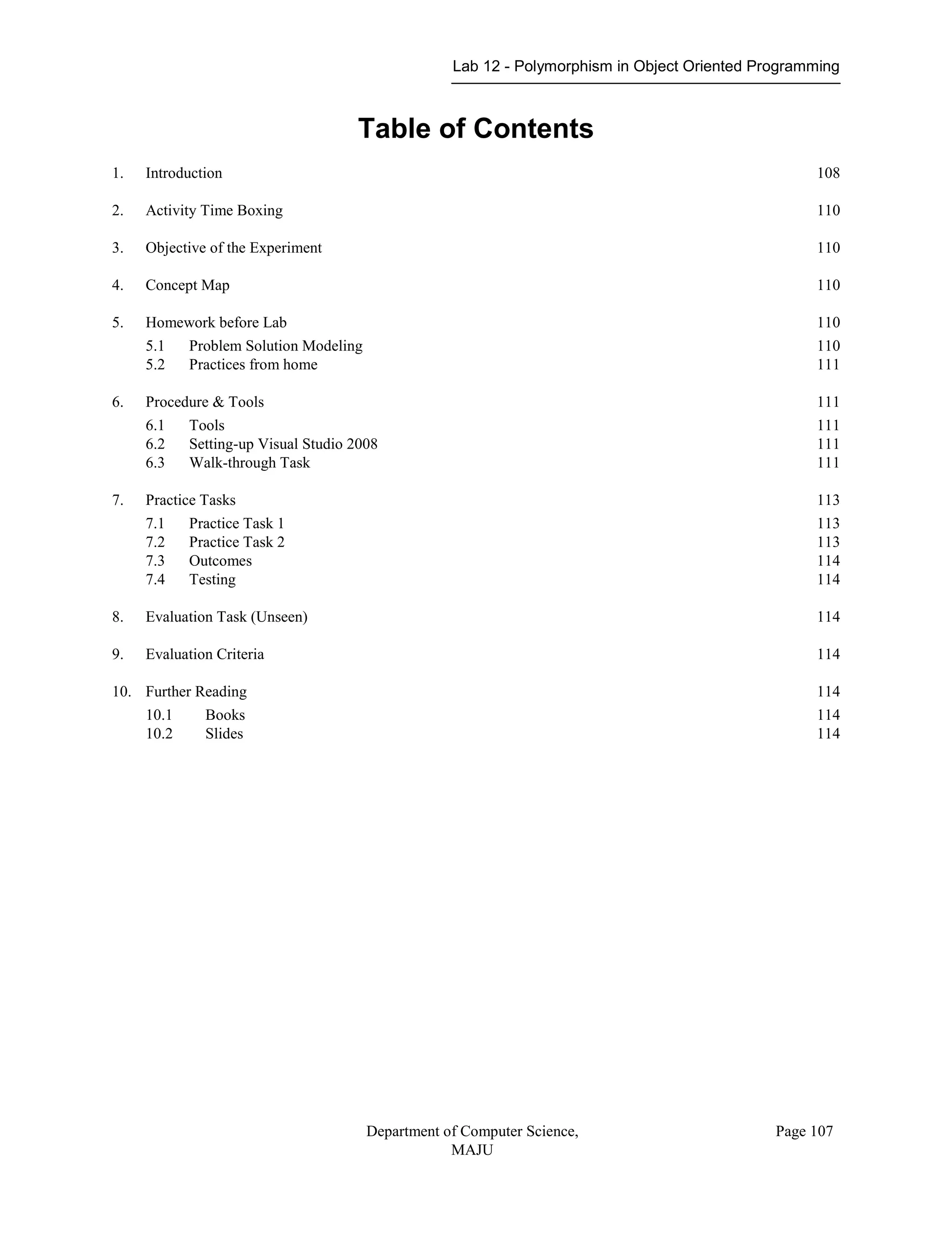 Lab 12 - Polymorphism in Object Oriented Programming
Department of Computer Science,
MAJU
Page 107
Table of Contents
1. Introduction 108
2. Activity Time Boxing 110
3. Objective of the Experiment 110
4. Concept Map 110
5. Homework before Lab 110
5.1 Problem Solution Modeling 110
5.2 Practices from home 111
6. Procedure & Tools 111
6.1 Tools 111
6.2 Setting-up Visual Studio 2008 111
6.3 Walk-through Task 111
7. Practice Tasks 113
7.1 Practice Task 1 113
7.2 Practice Task 2 113
7.3 Outcomes 114
7.4 Testing 114
8. Evaluation Task (Unseen) 114
9. Evaluation Criteria 114
10. Further Reading 114
10.1 Books 114
10.2 Slides 114
 