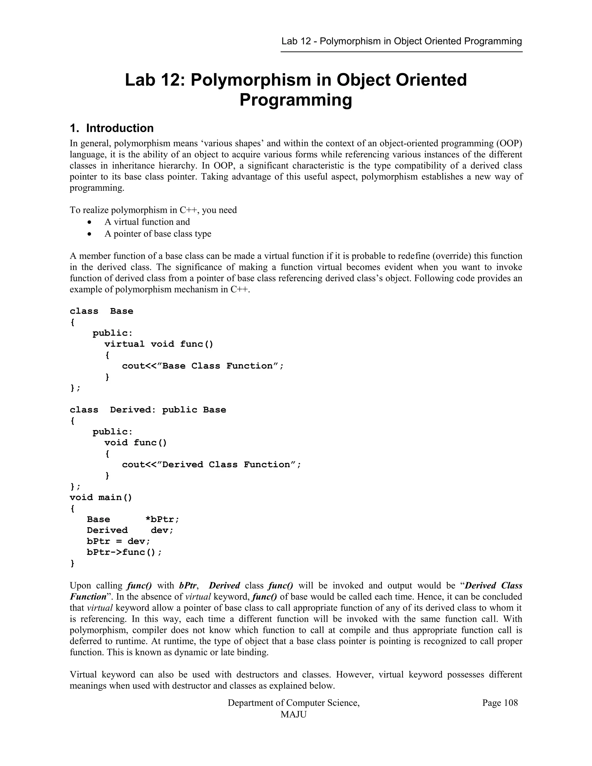 Lab 12 - Polymorphism in Object Oriented Programming
Department of Computer Science,
MAJU
Page 108
Lab 12: Polymorphism in Object Oriented
Programming
1. Introduction
In general, polymorphism means „various shapes‟ and within the context of an object-oriented programming (OOP)
language, it is the ability of an object to acquire various forms while referencing various instances of the different
classes in inheritance hierarchy. In OOP, a significant characteristic is the type compatibility of a derived class
pointer to its base class pointer. Taking advantage of this useful aspect, polymorphism establishes a new way of
programming.
To realize polymorphism in C++, you need
 A virtual function and
 A pointer of base class type
A member function of a base class can be made a virtual function if it is probable to redefine (override) this function
in the derived class. The significance of making a function virtual becomes evident when you want to invoke
function of derived class from a pointer of base class referencing derived class‟s object. Following code provides an
example of polymorphism mechanism in C++.
class Base
{
public:
virtual void func()
{
cout<<”Base Class Function”;
}
};
class Derived: public Base
{
public:
void func()
{
cout<<”Derived Class Function”;
}
};
void main()
{
Base *bPtr;
Derived dev;
bPtr = dev;
bPtr->func();
}
Upon calling func() with bPtr, Derived class func() will be invoked and output would be “Derived Class
Function”. In the absence of virtual keyword, func() of base would be called each time. Hence, it can be concluded
that virtual keyword allow a pointer of base class to call appropriate function of any of its derived class to whom it
is referencing. In this way, each time a different function will be invoked with the same function call. With
polymorphism, compiler does not know which function to call at compile and thus appropriate function call is
deferred to runtime. At runtime, the type of object that a base class pointer is pointing is recognized to call proper
function. This is known as dynamic or late binding.
Virtual keyword can also be used with destructors and classes. However, virtual keyword possesses different
meanings when used with destructor and classes as explained below.
 